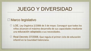JUEGO Y DIVERSIDAD

Marco legislativo
 LOE, Ley Orgánica 2/2006 de 3 de mayo. Conseguir que todos los
 niños alcancen el máximo desarrollo de sus capacidades mediante
 una educación adaptada a sus necesidades.

 Real Decreto 37/2008, Que regula el primer ciclo de educación
 infantíl en la Counidad Valenciana.
 