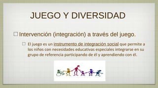 JUEGO Y DIVERSIDAD

Intervención (integración) a través del juego.
   El juego es un instrumento de integración social que permite a
   los niños con necesidades educativas especiales integrarse en su
   grupo de referencia participando de él y aprendiendo con él.
 