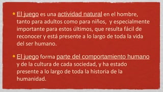 El juego es una actividad natural en el hombre,
tanto para adultos como para niños, y especialmente
importante para estos últimos, que resulta fácil de
reconocer y está presente a lo largo de toda la vida
del ser humano.

El juego forma parte del comportamiento humano
y de la cultura de cada sociedad, y ha estado
presente a lo largo de toda la historia de la
humanidad.
 