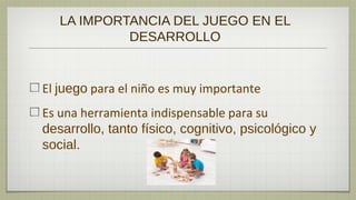 LA IMPORTANCIA DEL JUEGO EN EL
            DESARROLLO


El juego para el niño es muy importante
Es una herramienta indispensable para su
desarrollo, tanto físico, cognitivo, psicológico y
social.
 