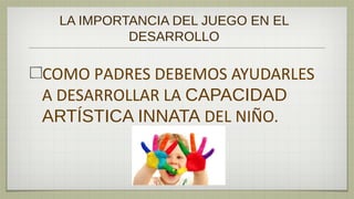 LA IMPORTANCIA DEL JUEGO EN EL
          DESARROLLO

COMO PADRES DEBEMOS AYUDARLES
A DESARROLLAR LA CAPACIDAD
ARTÍSTICA INNATA DEL NIÑO.
 