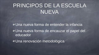 PRINCIPOS DE LA ESCUELA
        NUEVA

Una nueva forma de entender la infancia
Una nueva forma de encauzar el papel del
educador
Una renovación metodológica
 