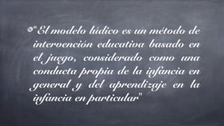 “El modelo lúdico es un método de
intervención educativa basado en
el juego, considerado como una
conducta propia de la infancia en
general y del aprendizaje en la
infancia en particular”
 