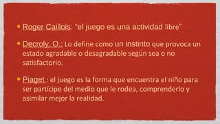 Roger Caillois: “el juego es una actividad libre”

Decroly, O.: Lo define como un instinto que provoca un
estado agradable o desagradable según sea o no
satisfactorio.

Piaget : el juego es la forma que encuentra el niño para
ser partícipe del medio que le rodea, comprenderlo y
asimilar mejor la realidad.
 