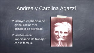 Andrea y Carolina Agazzi

Incluyen el principio de
globalización y el
principio de actividad.
Insisten en la
importancia de trabajar
con la familia.
 