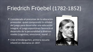 Friedrich Fröebel (1782-1852)
 Considerado el precursor de la educación
 preescolar. quien comprendió la utilidad
 del juego para desarrollar una educación
 integral, el juego espontáneo favorecía el
 desarrollo de la personalidad a diversos
 niveles (cognitivo, emocional, moral...)

 Creo el Kindergarten, primera escuela
 infantil en Alemania en 1837.
 