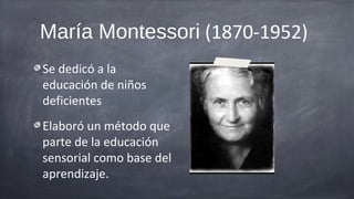 María Montessori (1870-1952)
Se dedicó a la
educación de niños
deficientes
Elaboró un método que
parte de la educación
sensorial como base del
aprendizaje.
 