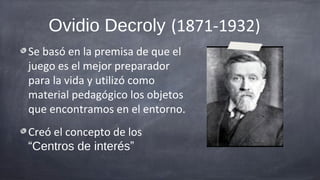 Ovidio Decroly (1871-1932)
Se basó en la premisa de que el
juego es el mejor preparador
para la vida y utilizó como
material pedagógico los objetos
que encontramos en el entorno.
Creó el concepto de los
“Centros de interés”
 