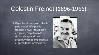 Celestin Freinet (1896-1966)

 Organiza el trabajo en el aula
 para que el niño pueda
 trabajar a nivel individual y
 en grupo, respetando los
 ritmos de aprendizaje
 propios y dando importancia
 al aprendizaje significativo.
 