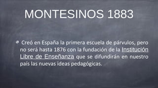 MONTESINOS 1883

Creó en España la primera escuela de párvulos, pero
no será hasta 1876 con la fundación de la Institución
Libre de Enseñanza que se difundirán en nuestro
país las nuevas ideas pedagógicas.
 
