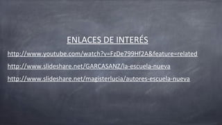 ENLACES DE INTERÉS
http://www.youtube.com/watch?v=FzDe799Hf2A&feature=related
http://www.slideshare.net/GARCASANZ/la-escuela-nueva
http://www.slideshare.net/magisterlucia/autores-escuela-nueva
 