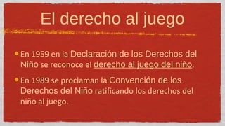 El derecho al juego
En 1959 en la Declaración de los Derechos del
Niño se reconoce el derecho al juego del niño.
En 1989 se proclaman la Convención de los
Derechos del Niño ratificando los derechos del
niño al juego.
 