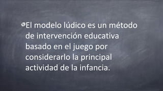 El modelo lúdico es un método
de intervención educativa
basado en el juego por
considerarlo la principal
actividad de la infancia.
 