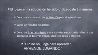 El juego en la educación ha sido utilizado de 3 maneras:

    Como un instrumento de motivación para el aprendizaje.

    Como un recurso didáctico .

    Como un fin en sí mismo y una actividad natural de la infancia, que
    promueve el desarrollo físico, cognitivo, social y afectivo.


          “El niño no juega para aprender,
          APRENDE JUGANDO”
 