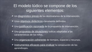 El modelo lúdico se compone de los
      siguientes elementos:
Un diagnóstico previo de los destinatarios de la intervención.
Unos objetivos didácticos claramente definidos.
Una justificación razonada de la propuesta de intervención.
Una propuesta de situaciones lúdicas adaptadas a las
características de los niños.
Una organización coherente de tiempos, espacios y recursos.
Instrumentos eficaces para evaluar la consecución de los
aprendizajes.
 