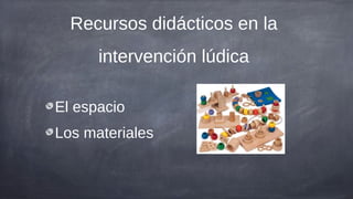 Recursos didácticos en la
      intervención lúdica

El espacio
Los materiales
 