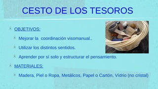 CESTO DE LOS TESOROS
OBJETIVOS:

 Mejorar la coordinación visomanual..

 Utilizar los distintos sentidos.

 Aprender por sí solo y estructurar el pensamiento.

MATERIALES:

 Madera, Piel o Ropa, Metálicos, Papel o Cartón, Vídrio (no cristal)
 