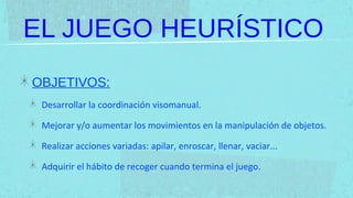 EL JUEGO HEURÍSTICO
OBJETIVOS:
 Desarrollar la coordinación visomanual.

 Mejorar y/o aumentar los movimientos en la manipulación de objetos.

 Realizar acciones variadas: apilar, enroscar, llenar, vaciar...

 Adquirir el hábito de recoger cuando termina el juego.
 