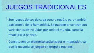 JUEGOS TRADICIONALES
Son juegos típicos de cada zona o región, pero también
patrimonio de la humanidad. Se pueden encontrar con
variaciones distribuidos por todo el mundo, como la
rayuela o la peonza.
Constituyen un elemento socializador e integrador, ya
que la mayoría se juegan en grupo o equipos.
 