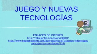 JUEGO Y NUEVAS
      TECNOLOGÍAS

                    ENLACES DE INTERÉS
               http://roble.pntic.mec.es/arum0010/
http://www.baobabparents.com/padres/articulo/la-pasion-videojuegos
                  -ventajas-inconvenientes/135/
 