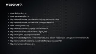WEBGRAFÍA


  www.doslourdes.net
  www.gameskidsplay.net
  http://www.slideshare.net/pilarmonclus/juegos-multiculturales
  http://www.slideshare.net/nietzsche76/juegos-4485711
  www.funandgames.org
  http://www.educarueca.org/spip.php?article574
  http://www.ctv.es/USERS/avicent/Juegos_paz/
  http://www.joves.org/juegos/jocs.html
  http://www.baobabparents.com/padres/articulo/la-pasion-videojuegos-ventajas-inconvenientes/135/
  http://personal.telefonica.terra.es/web/adolfmonjo/jocsacacar.htm
  http://www.museodeljuego.org
 