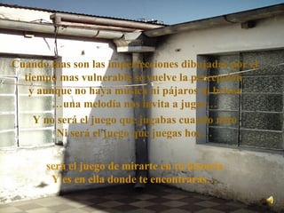 Cuando mas son las imperfecciones dibujadas por el tiempo mas vulnerable se vuelve la percepción, y aunque no haya música ni pájaros ni brisas …una melodía nos invita a jugar… Y no será el juego que jugabas cuando niño Ni será el juego que juegas hoy… será el juego de mirarte en tu historia Y es en ella donde te encontrarás… 