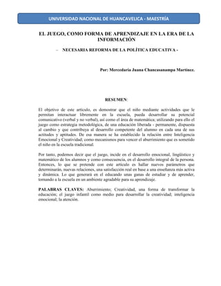 EL JUEGO, COMO FORMA DE APRENDIZAJE EN LA ERA DE LA
INFORMACIÓN
– NECESARIA REFORMA DE LA POLÍTICA EDUCATIVA -
Por: Mercedaria Juana Chancasanampa Martínez.
RESUMEN:
El objetivo de este artículo, es demostrar que el niño mediante actividades que le
permitan interactuar libremente en la escuela, pueda desarrollar su potencial
comunicativo (verbal y no verbal), así como el área de matemática; utilizando para ello el
juego como estrategia metodológica, de una educación liberada - permanente, dispuesta
al cambio y que contribuya al desarrollo competente del alumno en cada una de sus
actitudes y aptitudes. De esa manera se ha establecido la relación entre Inteligencia
Emocional y Creatividad; como mecanismos para vencer el aburrimiento que es sometido
el niño en la escuela tradicional.
Por tanto, podemos decir que el juego, incide en el desarrollo emocional, lingüístico y
matemático de los alumnos y como consecuencia, en el desarrollo integral de la persona.
Entonces, lo que se pretende con este artículo es hallar nuevos parámetros que
determinarán, nuevas relaciones, una satisfacción real en base a una enseñanza más activa
y dinámica. Lo que generará en el educando unas ganas de estudiar y de aprender,
tornando a la escuela en un ambiente agradable para su aprendizaje.
PALABRAS CLAVES: Aburrimiento; Creatividad, una forma de transformar la
educación; el juego infantil como medio para desarrollar la creatividad; inteligencia
emocional; la atención.
UNIVERSIDAD NACIONAL DE HUANCAVELICA - MAESTRÍA
 