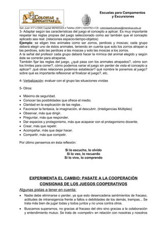 Escuelas para Campamentos
y Excursiones
San Juan 417 • 5500 Capital MENDOZA • Telefax (0261) 4203762 • CE: coloniaseducativas@mendoza.edu.ar
3- Adaptar según las características del juego el concepto a aplicar. Es muy importante
respetar las reglas propias del juego seleccionado como así también que el concepto
aplicado sea real. (relaciones espacio-tiempo-objetos)
Ejemplo: se eligen tres animales como ser zorros, perdices y moscas; cada grupo
deberá elegir uno de éstos animales, teniendo en cuenta que solo los zorros atrapan a
las perdices, solo las perdices a las moscas y solo las moscas a los zorros.
A la señal del profesor cada grupo deberá hacer la mímica del animal elegido y según
éste se correrán para atraparse.
También fijar las reglas del juego, ¿qué pasa con los animales atrapados?, cómo son
los límites para correr?, cómo podemos variar el juego sin perder de vista el concepto a
aplicar? ,qué otras relaciones podemos establecer? qué nombre le ponemos al juego?
sobre qué es importante reflexionar al finalizar el juego?, etc.
4- Verbalización: evaluar con el grupo las situaciones vividas
5- Otros:
• Máximo de seguridad.
• Conocer las posibilidades que ofrece el medio.
• Claridad en la explicación de las reglas .
• Favorecer la fantasía, la imaginación, el descubrir. (Inteligencias Múltiples)
• Observar, más que dirigir.
• Preguntar, más que responder.
• Dar espacios y protagonismo, más que acaparar con el protagonismo docente.
• Crear, más que repetir.
• Acompañar, más que dejar hacer.
• Compartir, más que competir.
Por último pensemos en ésta reflexión:
Si lo escucho, lo olvido
Si lo veo, lo recuerdo
Si lo vivo, lo comprendo
EXPERIMENTA EL CAMBIO: PASATE A LA COOPERACIÓN
CONSIGNAS DE LOS JUEGOS COOPERATIVOS
Algunas pistas a tener en cuenta:
• Nadie debe eliminarse o perder, ya que esto desencadena sentimientos de fracaso,
actitudes de intransigencia frente a fallos o debilidades de los demás, trampas... Se
trata más bien de jugar todas y todos juntos y no unos contra otros.
• Buscamos superarnos, no gracias al fracaso del otro sino gracias a la colaboración
y entendimiento mutuo. Se trata de «competir» en relación con nosotras y nosotros
 