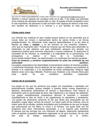 Escuelas para Campamentos
y Excursiones
San Juan 417 • 5500 Capital MENDOZA • Telefax (0261) 4203762 • CE: coloniaseducativas@mendoza.edu.ar
dañarán e incluso matarán por conseguir estar en lo alto. Y las reglas que aprendan
como niños/as les afectarán durante toda su vida. Al aceptar el éxito competitivo como
lo más importante, las personas no sólo se hacen más capaces de destruir a las otras,
sino también de destruirse a sí mismas y a sus familias en este proceso.
Libres para crear
Los niños/as son creativos en gran medida porque todavía no han aprendido que el
mundo debe ser mirado o representado dentro de ciertos limites o de formas
predeterminadas. Su refrescante visión seguiría desarrollándose si se les diera la
libertad de crear y adaptar; y se les animara en sus empeños creativos.
¿Por qué es importante esto?. Porque los niños/as que son libres para desarrollar su
creatividad no sólo obtienen una gran satisfacción personal sino también una
experiencia positiva para encontrar soluciones a nuevos problemas. Si destruimos la
curiosidad de los niños/as, su creatividad y la originalidad de su pensamiento, nos
arriesgamos a destruir el futuro de la humanidad.
Como señala Herbert Read: «la destructividad y la creatividad son fuerzas opuestas...
Crear es construir; y construir cooperativamente es echar los cimientos de una
comunidad pacífica».
Los juegos cooperativos han desarrollado el pensamiento creativo de diversos pueblos,
y continuarán haciéndolo. Nunca deberían ser tan rígidos o estáticos que impidieran la
entrada a la creatividad y a la sensibilidad de los/as participantes. Ninguna regla
debería verse como algo inflexible. Tenemos que mantener a los niños/as libres para
crear dentro de una verdadera atmósfera cooperativa.
Libres de la exclusión
Los juegos en los que las personas que juegan son expulsadas o apartadas son
particularmente brutales, porque castigan a quienes tienen menos experiencia o
destreza, alimentando sentimientos de rechazo y desconfianza. Peor todavía, la
eliminación quita la oportunidad de tener más experiencia y de mejorar las destrezas.
Los juegos verdaderamente cooperativos eliminan la exclusión y rechazan
completamente la idea de dividir a los jugadores/as en ganadores y perdedores.
¿Te gustan las situaciones opresivas en las que tienes que preocuparte por ser
aceptado o lograr algún número de puntos?. La mayor parte de los niños/as, como la
mayor parte de los adultos, prefiere actividades auto controladas en las que no tengan
que preocuparse por los fallos, la crítica o el rechazo. Les gusta estar con los
amigos/as para tener intercambios personales, y a la mayoría para divertirse.
Si piensas que las sonrisas son una indicación de alegría, observarás rápidamente
como el deporte competitivo altamente organizado no es para divertirse. Es tan sólo
otra área de trabajo especializado, basada en el «éxito».
Libres para elegir
 