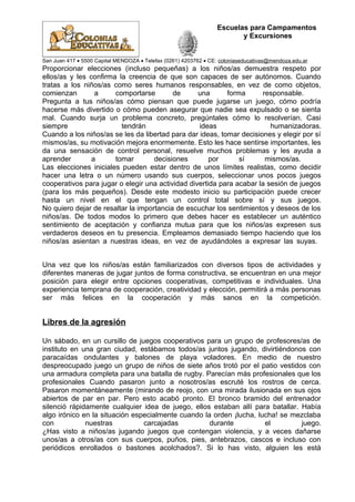 Escuelas para Campamentos
y Excursiones
San Juan 417 • 5500 Capital MENDOZA • Telefax (0261) 4203762 • CE: coloniaseducativas@mendoza.edu.ar
Proporcionar elecciones (incluso pequeñas) a los niños/as demuestra respeto por
ellos/as y les confirma la creencia de que son capaces de ser autónomos. Cuando
tratas a los niños/as como seres humanos responsables, en vez de como objetos,
comienzan a comportarse de una forma responsable.
Pregunta a tus niños/as cómo piensan que puede jugarse un juego, cómo podría
hacerse más divertido o cómo pueden asegurar que nadie sea expulsado o se sienta
mal. Cuando surja un problema concreto, pregúntales cómo lo resolverían. Casi
siempre tendrán ideas humanizadoras.
Cuando a los niños/as se les da libertad para dar ideas, tomar decisiones y elegir por sí
mismos/as, su motivación mejora enormemente. Esto les hace sentirse importantes, les
da una sensación de control personal, resuelve muchos problemas y les ayuda a
aprender a tomar decisiones por sí mismos/as.
Las elecciones iniciales pueden estar dentro de unos límites realistas, como decidir
hacer una letra o un número usando sus cuerpos, seleccionar unos pocos juegos
cooperativos para jugar o elegir una actividad divertida para acabar la sesión de juegos
(para los más pequeños). Desde este modesto inicio su participación puede crecer
hasta un nivel en el que tengan un control total sobre sí y sus juegos.
No quiero dejar de resaltar la importancia de escuchar los sentimientos y deseos de los
niños/as. De todos modos lo primero que debes hacer es establecer un auténtico
sentimiento de aceptación y confianza mutua para que los niños/as expresen sus
verdaderos deseos en tu presencia. Empleamos demasiado tiempo haciendo que los
niños/as asientan a nuestras ideas, en vez de ayudándoles a expresar las suyas.
Una vez que los niños/as están familiarizados con diversos tipos de actividades y
diferentes maneras de jugar juntos de forma constructiva, se encuentran en una mejor
posición para elegir entre opciones cooperativas, competitivas e individuales. Una
experiencia temprana de cooperación, creatividad y elección, permitirá a más personas
ser más felices en la cooperación y más sanos en la competición.
Libres de la agresión
Un sábado, en un cursillo de juegos cooperativos para un grupo de profesores/as de
instituto en una gran ciudad, estábamos todos/as juntos jugando, divirtiéndonos con
paracaídas ondulantes y balones de playa voladores. En medio de nuestro
despreocupado juego un grupo de niños de siete años trotó por el patio vestidos con
una armadura completa para una batalla de rugby. Parecían más profesionales que los
profesionales Cuando pasaron junto a nosotros/as escruté los rostros de cerca.
Pasaron momentáneamente (mirando de reojo, con una mirada ilusionada en sus ojos
abiertos de par en par. Pero esto acabó pronto. El bronco bramido del entrenador
silenció rápidamente cualquier idea de juego, ellos estaban allí para batallar. Había
algo irónico en la situación especialmente cuando la orden ¡lucha, lucha! se mezclaba
con nuestras carcajadas durante el juego.
¿Has visto a niños/as jugando juegos que contengan violencia, y a veces dañarse
unos/as a otros/as con sus cuerpos, puños, pies, antebrazos, cascos e incluso con
periódicos enrollados o bastones acolchados?. Si lo has visto, alguien les está
 