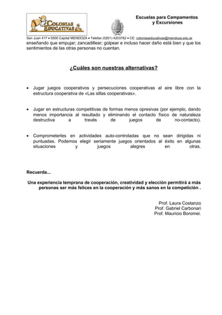 Escuelas para Campamentos
y Excursiones
San Juan 417 • 5500 Capital MENDOZA • Telefax (0261) 4203762 • CE: coloniaseducativas@mendoza.edu.ar
enseñando que empujar; zancadillear; golpear e incluso hacer daño está bien y que los
sentimientos de las otras personas no cuentan.
¿Cuáles son nuestras alternativas?
• Jugar juegos cooperativos y persecuciones cooperativas al aire libre con la
estructura cooperativa de «Las sillas cooperativas».
• Jugar en estructuras competitivas de formas menos opresivas (por ejemplo, dando
menos importancia al resultado y eliminando el contacto físico de naturaleza
destructiva a través de juegos de no-contacto).
• Comprometerles en actividades auto-controladas que no sean dirigidas ni
puntuadas. Podemos elegir seriamente juegos orientados al éxito en algunas
situaciones y juegos alegres en otras.
Recuerda...
Una experiencia temprana de cooperación, creatividad y elección permitirá a más
personas ser más felices en la cooperación y más sanos en la competición .
Prof. Laura Costanzo
Prof. Gabriel Carbonari
Prof. Mauricio Boromei.
 