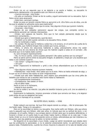 Orson Scott Card El juego de Ender
102
Ender vio en un segundo que si se detenía y se ponía a hablar, su escuadra le
adelantaría rápidamente y se quedaría solo con Petra en el pasillo.
—Camina conmigo —dijo Ender.
—Es sólo un momento. Ender se dio la vuelta y siguió caminando con su escuadra. Oyó a
Petra correr para alcanzarle.
—Está bien, caminaré contigo.
Ender se puso en tensión cuando Petra se aproximó a él. ¿Era Petra uno de ellos, uno de
los que le odiaban lo suficiente como para lastimarle?
—Un amigo tuyo me ha pedido que te avise. Hay algunos chicos que quieren matarte.
—Sorpresa —dijo Ender.
Algunos de sus soldados parecieron aguzar las orejas. Los complots contra su
comandante parecían ser noticias interesantes.
—Ender, son capaces de hacerlo. Dice que lo han estado planeando desde que te
nombraron comandante...
—Desde que gane a Salamandra, querrás decir.
—También yo te odié cuando venciste a la escuadra Fénix, Ender.
—No he nombrado a nadie.
—Es verdad. Me dijo que te hablara a solas hoy y te avisara, en el camino de vuelta de la
sala de batalla, que mañana tengas más cuidado que nunca, porque...
—Petra, si ahora me estuvieras hablando a solas, precisamente ahora me están
siguiendo cerca de una docena de chicos que me habrían cogido a solas en el corredor. ¿No
me dirás que no te habías dado cuenta?
Su cara enrojeció repentinamente.
—No, no me di cuenta. ¿Cómo puedes pensarlo? ¿No sabes quiénes son tus amigos?
Petra se abrió camino entre la escuadra Dragón, le adelantó y trepó por una escalera que
daba a una cubierta superior.
—¿Es cierto? —preguntó Crazy Tom.
—¿El qué?
Ender inspeccionó la habitación y gritó a dos chicos alborotadores que se fueran a la
cama.
—Que algunos chicos mayores quieren matarte.
—Habladurías —dijo Ender. Pero sabía que no lo eran. Petra se había enterado de algo, y
lo que vio en el camino esa noche no eran imaginaciones.
—Puede que sólo sean habladurías, pero espero que entenderás que los cinco jefes de
batallón que tienes te van a escoltar esta noche hasta tu habitación.
—Es completamente innecesario.
—Complácenos. Nos debes un favor.
—No os debo nada.
Sería un loco si lo rechazara.
—Haced lo que queráis.
Se dio la vuelta y se marchó. Los jefes de batallón trotaron jumo a él. Uno se adelantó y
abrió su puerta.
Examinaron la habitación, hicieron prometer a Ender que cerraría con llave, y le dejaron
justo antes de que se apagaran las luces.
Había un mensaje en su consola.
NO ESTÉS SOLO, NUNCA. — DINK
Ender esbozó una sonrisa. Así que Dink seguía siendo su amigo... «No te preocupes. No
me harán nada. Tengo a mi escuadra.»
Pero en la oscuridad no tenía a su escuadra. Esa noche soñó con Stilson, sólo que ahora
veía lo pequeño que era Stilson, sólo seis años, lo ridícula que era su actitud de duro; y sin
embargo, en el sueño, Stilson y sus amigos ataron a Ender para que no pudiera defenderse, e
hicieron a Ender en el sueño todo lo que Ender había hecho a Stilson en la vida real. Y más
tarde, Ender se vio a sí mismo balbuceando como un idiota, esforzándose por dar órdenes a su
escuadra, pero las palabras que le salían no tenían sentido.
Se despertó en la oscuridad y tuvo miedo. Luego se calmó recordando que estaba claro
que los profesores le apreciaban, o no le estarían presionando tanto; no permitirían que le
pasara nada. Probablemente, cuando los chicos mayores le atacaron en la sala de batalla unos
 