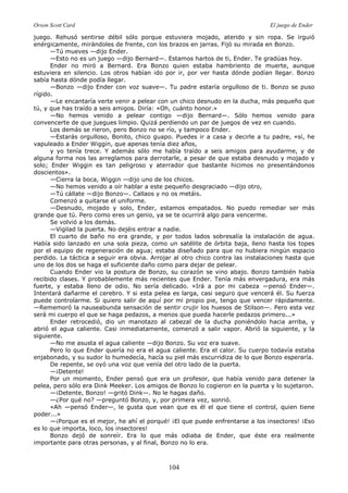 Orson Scott Card El juego de Ender
104
juego. Rehusó sentirse débil sólo porque estuviera mojado, aterido y sin ropa. Se irguió
enérgicamente, mirándoles de frente, con los brazos en jarras. Fijó su mirada en Bonzo.
—Tú mueves —dijo Ender.
—Esto no es un juego —dijo Bernard—. Estamos hartos de ti, Ender. Te gradúas hoy.
Ender no miró a Bernard. Era Bonzo quien estaba hambriento de muerte, aunque
estuviera en silencio. Los otros habían ido por ir, por ver hasta dónde podían llegar. Bonzo
sabía hasta dónde podía llegar.
—Bonzo —dijo Ender con voz suave—. Tu padre estaría orgulloso de ti. Bonzo se puso
rígido.
—Le encantaría verte venir a pelear con un chico desnudo en la ducha, más pequeño que
tú, y que has traído a seis amigos. Diría: «Oh, cuánto honor.»
—No hemos venido a pelear contigo —dijo Bernard—. Sólo hemos venido para
convencerte de que juegues limpio. Quizá perdiendo un par de juegos de vez en cuando.
Los demás se rieron, pero Bonzo no se río, y tampoco Ender.
—Estarás orgulloso, Bonito, chico guapo. Puedes ir a casa y decirle a tu padre, «sí, he
vapuleado a Ender Wiggin, que apenas tenía diez años,
y yo tenía trece. Y además sólo me había traído a seis amigos para ayudarme, y de
alguna forma nos las arreglamos para derrotarle, a pesar de que estaba desnudo y mojado y
solo; Ender Wiggin es tan peligroso y aterrador que bastante hicimos no presentándonos
doscientos».
—Cierra la boca, Wiggin —dijo uno de los chicos.
—No hemos venido a oír hablar a este pequeño desgraciado —dijo otro,
—Tú cállate —dijo Bonzo—. Callaos y no os metáis.
Comenzó a quitarse el uniforme.
—Desnudo, mojado y solo, Ender, estamos empatados. No puedo remediar ser más
grande que tú. Pero como eres un genio, ya se te ocurrirá algo para vencerme.
Se volvió a los demás.
—Vigilad la puerta. No dejéis entrar a nadie.
El cuarto de baño no era grande, y por todos lados sobresalía la instalación de agua.
Había sido lanzado en una sola pieza, como un satélite de órbita baja, lleno hasta los topes
por el equipo de regeneración de agua; estaba diseñado para que no hubiera ningún espacio
perdido. La táctica a seguir era obvia. Arrojar al otro chico contra las instalaciones hasta que
uno de los dos se haga el suficiente daño como para dejar de pelear.
Cuando Ender vio la postura de Bonzo, su corazón se vino abajo. Bonzo también había
recibido clases. Y probablemente más recientes que Ender. Tenía más envergadura, era más
fuerte, y estaba lleno de odio. No sería delicado. «Irá a por mi cabeza —pensó Ender—.
Intentará dañarme el cerebro. Y si esta pelea es larga, casi seguro que vencerá él. Su fuerza
puede controlarme. Si quiero salir de aquí por mi propio pie, tengo que vencer rápidamente.
—Rememoró la nauseabunda sensación de sentir crujir los huesos de Stilson—. Pero esta vez
será mi cuerpo el que se haga pedazos, a menos que pueda hacerle pedazos primero...»
Ender retrocedió, dio un manotazo al cabezal de la ducha poniéndolo hacia arriba, y
abrió el agua caliente. Casi inmediatamente, comenzó a salir vapor. Abrió la siguiente, y la
siguiente.
—No me asusta el agua caliente —dijo Bonzo. Su voz era suave.
Pero lo que Ender quería no era el agua caliente. Era el calor. Su cuerpo todavía estaba
enjabonado, y su sudor lo humedecía, hacía su piel más escurridiza de lo que Bonzo esperaría.
De repente, se oyó una voz que venía del otro lado de la puerta.
—¡Detente!
Por un momento, Ender pensó que era un profesor, que había venido para detener la
pelea, pero sólo era Dink Meeker. Los amigos de Bonzo lo cogieron en la puerta y lo sujetaron.
—¡Detente, Bonzo! —gritó Dink—. No le hagas daño.
—¿Por qué no? —preguntó Bonzo, y, por primera vez, sonrió.
«Ah —pensó Ender—, le gusta que vean que es él el que tiene el control, quien tiene
poder...»
—¡Porque es el mejor, he ahí el porqué! ¡El que puede enfrentarse a los insectores! ¡Eso
es lo que importa, loco, los insectores!
Bonzo dejó de sonreír. Era lo que más odiaba de Ender, que éste era realmente
importante para otras personas, y al final, Bonzo no lo era.
 