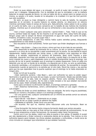 Orson Scott Card El juego de Ender
107
Ender se puso debajo del agua y se enjuagó, «e quitó el sudor del combate y lo dejó
correr por ti desagüe. Desaparecido. Con la salvedad de que la reciclaban y por la mañana
beberían la sangre aguada de Bonzo. La vida se había ido de su sangre pero su sangre era la
misma, su sangre y el sudor, lavada en la estupidez o la crueldad o lo que les hizo permitir
que esto sucediera.
Se secó, se puso su traje refulgente y caminó hacia la sala de batalla. Su escuadra
esperaba en el corredor; la puerta todavía no estaba abierta. Le observaron en silencio
mientras caminaban hasta el campo de fuerza gris. Naturalmente, todos sabían lo de su pelea
en el cuarto de baño; eso y su propio cansancio por la batalla de esa mañana les mantenía
callados, mientras que el conocimiento de que se enfrentarían a dos escuadras les llenaba de
pavor.
«Van a hacer cualquier cosa para vencerme —pensó Ender—. Todo. Todo lo que se les
ocurra, cambiar todas las reglas. No les importa si así me ganan. Bien, estoy harto del juego.
Ningún juego vale la sangre de Bonzo enrojeciendo el agua del suelo del cuarto de baño.
Freídme, enviadme a casa, no quiero jugar más.»
La puerta desapareció. A sólo tres metros había cuatro estrellas juntas, bloqueando
completamente la vista desde la puerta.
Dos escuadras no eran suficientes. Tenían que hacer que Ender desplegara sus fuerzas a
ciegas.
—Bean —dijo Ender—. Coge a tus chicos y dime qué hay al otro lado de esa estrella.
Bean desenrolló la bobina de bramante de su cintura, se ató un extremo, alargó el otro
extremo a un chico de su escuadrilla y pasó suavemente por la puerta. Su escuadrilla le siguió
rápidamente. Habían practicado eso varias veces, y sólo tardaron unos segundos en estar
atados a la estrella, sosteniendo el extremo de bramante. Bean tomó impulso a gran
velocidad, siguiendo una línea casi paralela a la puerta; cuando llegó a la esquina de la sala,
tomó impulso de nuevo y salió disparado como un cohete directamente hacia el enemigo. Los
puntos de luz de la pared revelaban que el enemigo le estaba disparando. Como el cable era
detenido una vez por un borde de la estrella y la siguiente por el otro, su arco se estrechaba,
su dirección cambiaba, y él constituía un blanco imposible de acertar. Su escuadrilla le recogió
limpiamente cuando se aproximó a la estrella por el otro lado. Movió las manos y las piernas
para que los que esperaban tras la puerta supieran que el enemigo no le había alcanzado en
ningún sitio.
Ender se tiró por la puerta.
—Está realmente sombrío —dijo Bean—, pero con suficiente luz para no poder seguir
fácilmente a la gente por las luces de sus trajes. La peor iluminación. Desde esa estrella hasta
el lado enemigo de la sala, todo es espacio abierto. Tienen ocho estrellas formando un
cuadrado alrededor de su puerta. No he visto a nadie excepto a los que estaban escrutando
cerca de las cajas. Están sentados allá, esperándonos.
Como para corroborar la afirmación de Bean, el enemigo comenzó a gritarles.
—¡Eh! ¡Estamos hambrientos, venid y alimentadnos! ¡Tenéis un culo cagón! ¡Tenéis un
culo dragón!
La mente de Ender se sintió desfallecer. Esto era estúpido. No tenía ninguna posibilidad,
doblados en número y forzados a atacar a un enemigo protegido.
—En una guerra real, cualquier comandante con un mínimo de sentido común se retiraría
y salvaría a su escuadra.
—Qué más da —dijo Bean—. Solamente es un juego.
—Dejó de ser un juego cuando se saltaron las reglas.
—Sáltatelas tú también. Ender forzó una sonrisa,
—De acuerdo. Por qué no. Veamos cómo reaccionan ante una formación. Bean se
espantó.
—¡Una formación! No hemos hecho ninguna formación desde que somos escuadra.
—Todavía falta un mes para el final normal de nuestro período de entrenamiento. Ya es
hora de que empecemos a hacer formaciones. Es necesario saber hacer formaciones.
Formó una A con los dedos, indicó con ellos la puerta e hizo señas. El batallón A surgió
por ella rápidamente y Ender comenzó a ordenarlos detrás de la estrella. Tres metros no era
suficiente espacio para trabajar, los chicos estaban asustados y confundidos, y tardó cerca de
cinco minutos en conseguir que entendieran lo que estaban haciendo.
 