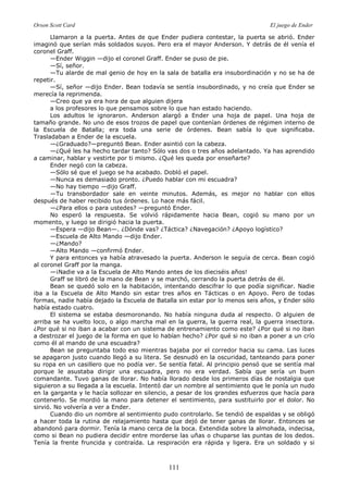 Orson Scott Card El juego de Ender
111
Llamaron a la puerta. Antes de que Ender pudiera contestar, la puerta se abrió. Ender
imaginó que serían más soldados suyos. Pero era el mayor Anderson. Y detrás de él venía el
coronel Graff.
—Ender Wiggin —dijo el coronel Graff. Ender se puso de pie.
—Sí, señor.
—Tu alarde de mal genio de hoy en la sala de batalla era insubordinación y no se ha de
repetir.
—Sí, señor —dijo Ender. Bean todavía se sentía insubordinado, y no creía que Ender se
merecía la reprimenda.
—Creo que ya era hora de que alguien dijera
a los profesores lo que pensamos sobre lo que han estado haciendo.
Los adultos le ignoraron. Anderson alargó a Ender una hoja de papel. Una hoja de
tamaño grande. No uno de esos trozos de papel que contenían órdenes de régimen interno de
la Escuela de Batalla; era toda una serie de órdenes. Bean sabía lo que significaba.
Trasladaban a Ender de la escuela.
—¿Graduado?—preguntó Bean. Ender asintió con la cabeza.
—¿Qué les ha hecho tardar tanto? Sólo vas dos o tres años adelantado. Ya has aprendido
a caminar, hablar y vestirte por ti mismo. ¿Qué les queda por enseñarte?
Ender negó con la cabeza.
—Sólo sé que el juego se ha acabado. Dobló el papel.
—Nunca es demasiado pronto. ¿Puedo hablar con mi escuadra?
—No hay tiempo —dijo Graff.
—Tu transbordador sale en veinte minutos. Además, es mejor no hablar con ellos
después de haber recibido tus órdenes. Lo hace más fácil.
—¿Para ellos o para ustedes? —preguntó Ender.
No esperó la respuesta. Se volvió rápidamente hacia Bean, cogió su mano por un
momento, y luego se dirigió hacia la puerta.
—Espera —dijo Bean—. ¿Dónde vas? ¿Táctica? ¿Navegación? ¿Apoyo logístico?
—Escuela de Alto Mando —dijo Ender.
—¿Mando?
—Alto Mando —confirmó Ender.
Y para entonces ya había atravesado la puerta. Anderson le seguía de cerca. Bean cogió
al coronel Graff por la manga.
—¡Nadie va a la Escuela de Alto Mando antes de los dieciséis años!
Graff se libró de la mano de Bean y se marchó, cerrando la puerta detrás de él.
Bean se quedó solo en la habitación, intentando descifrar lo que podía significar. Nadie
iba a la Escuela de Alto Mando sin estar tres años en Tácticas o en Apoyo. Pero de todas
formas, nadie había dejado la Escuela de Batalla sin estar por lo menos seis años, y Ender sólo
había estado cuatro.
El sistema se estaba desmoronando. No había ninguna duda al respecto. O alguien de
arriba se ha vuelto loco, o algo marcha mal en la guerra, la guerra real, la guerra insectora.
¿Por qué si no iban a acabar con un sistema de entrenamiento como este? ¿Por qué si no iban
a destrozar el juego de la forma en que lo habían hecho? ¿Por qué si no iban a poner a un crío
como él al mando de una escuadra?
Bean se preguntaba todo eso mientras bajaba por el corredor hacia su cama. Las luces
se apagaron justo cuando llegó a su litera. Se desnudó en la oscuridad, tanteando para poner
su ropa en un casillero que no podía ver. Se sentía fatal. Al principio pensó que se sentía mal
porque le asustaba dirigir una escuadra, pero no era verdad. Sabía que sería un buen
comandante. Tuvo ganas de llorar. No había llorado desde los primeros días de nostalgia que
siguieron a su llegada a la escuela. Intentó dar un nombre al sentimiento que le ponía un nudo
en la garganta y le hacía sollozar en silencio, a pesar de los grandes esfuerzos que hacía para
contenerlo. Se mordió la mano para detener el sentimiento, para sustituirlo por el dolor. No
sirvió. No volvería a ver a Ender.
Cuando dio un nombre al sentimiento pudo controlarlo. Se tendió de espaldas y se obligó
a hacer toda la rutina de relajamiento hasta que dejó de tener ganas de llorar. Entonces se
abandonó para dormir. Tenía la mano cerca de la boca. Extendida sobre la almohada, indecisa,
como si Bean no pudiera decidir entre morderse las uñas o chuparse las puntas de los dedos.
Tenía la frente fruncida y contraída. La respiración era rápida y ligera. Era un soldado y si
 