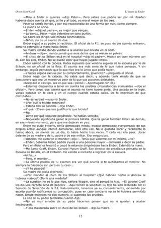 Orson Scott Card El juego de Ender
12
—Mira a Ender si quieres —dijo Peter—. Pero sabes que podría ser por mí. Pueden
haberse dado cuenta de que, al fin y al cabo, yo era el mejor de los tres.
Peter se sentía herido, y por eso reaccionaba de una forma tan ruin, como siempre.
La puerta se abrió.
—Ender —dijo el padre—, es mejor que vengas.
—Lo siento, Peter —dijo Valentine en tono burlón.
Su padre les dirigió una mirada conminatoria.
—Niños, no es un asunto de risa.
Ender siguió a su padre al recibidor. El oficial de la F.I. se puso de pie cuando entraron,
pero no extendió la mano hacia Ender.
Su madre estaba dando vueltas a la alianza que llevaba en el dedo.
—Andrew —dijo—, nunca pensé que eras de los que se meten en peleas.
—El chico de los Stilson está en el hospital —dijo el padre—. Hiciste un buen número con
él. Con los pies, Ender. No se puede decir que hayas jugado limpio.
Ender asintió con la cabeza. Había supuesto que vendría alguien de la escuela por lo de
Stilson, no un oficial de la flota. El asunto era más serio de lo que había pensado. Y sin
embargo, seguía pensando que lo que hizo era lo único que podía hacer.
—¿Tienes alguna excusa por tu comportamiento, jovencito? —preguntó el oficial.
Ender negó con la cabeza. No sabía qué decir, y además tenía miedo de que se
descubriera que era un monstruo peor de lo que sus acciones delataban.
«Aceptaré el castigo, sea el que sea—pensó—. Apechugaré con él,»
—Estamos dispuestos a tener en cuenta las posibles circunstancias atenuantes —dijo el
oficial—. Pero tengo que decirte que el asunto no tiene buena pinta. Una patada en la ingle,
varias patadas en la cara y en el cuerpo cuando estaba caído. Da la impresión de que
disfrutabas.
—No es verdad —susurró Ender.
—¿Por qué lo hiciste entonces?
—Estaba con su pandilla —dijo Ender.
—Y qué. ¿Crees que eso justifica lo que hiciste?
—No.
—Dime por qué seguiste pegándole. Ya habías vencido.
—Noquearle significaba ganar la primera batalla. Quería ganar también todas las demás,
en ese mismo momento, para que me dejaran en paz.
Ender no pudo evitarlo, tenía demasiado miedo, estaba demasiado avergonzado de sus
propios actos: aunque intentó dominarse, lloró otra vez. No le gustaba llorar y raramente lo
hacía; ahora, en menos de un día, lo había hecho tres veces. Y cada vez era peor. Llorar
delante de su madre y de su padre y de ese militar. Era vergonzoso.
—Ustedes me quitaron el monitor—dijo—. Tenía que valerme por mí mismo, ¿no?
—Ender, deberías haber pedido ayuda a una persona mayor —comenzó a decir su padre.
Pero el oficial se levantó y cruzó la estancia dirigiéndose hacia Ender. Extendió la mano.
—Me llamo Graff, Ender. Coronel Hyrum Graff. Soy director de enseñanza primaria en la
Escuela de Batalla, en el Cinturón. He venido a invitarte a ingresar en la escuela.
«Al fin...»
—Pero, el monitor...
—La última prueba de tu examen era ver qué ocurría si te quitábamos el monitor. No
siempre lo hacemos así, pero en tu caso...
—¿Y he pasado?
Su madre no podía creérselo.
—¿Por mandar al chico de los Stilson al hospital? ¿Qué habrían hecho si Andrew le
hubiera matado? ¿Darle una medalla?
—La cuestión no es lo que hizo, señora Wiggin, sino el porqué lo hizo. —El coronel Graff
les dio una carpeta llena de papeles—. Aquí tienen la solicitud. Su hijo ha sido reclutado por el
Servicio de Selección de la F.I. Naturalmente, tenemos ya su consentimiento, extendido por
escrito cuando ratificamos su concepción, pues en caso contrario no se le hubiera permitido
nacer. Desde entonces ha sido nuestro, si superaba las pruebas.
La voz de su padre temblaba cuando dijo:
—No es muy amable de su parte hacernos pensar que no le querían y acabar
llevándoselo.
—Y esa mascarada sobre el chico de los Stilson —dijo la madre.
 
