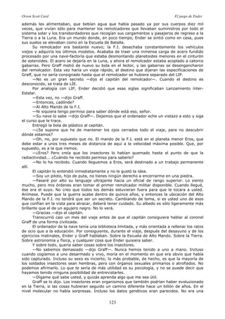 Orson Scott Card El juego de Ender
123
además les alimentaban, que bebían agua que había pasado ya por sus cuerpos diez mil
veces, que vivían sólo para mantener los remolcadores que llevaban suministros por todo el
sistema solar y los transbordadores que recogían sus cargamentos y pasajeros de regreso a la
Tierra o a la Luna. Era un mundo donde, en poco tiempo, Ender se sintió como en casa, pues
sus suelos se elevaban como en la Escuela de Batalla.
Su remolcador era bastante nuevo; la F.I. desechaba constantemente los vehículos
viejos y adquiría los últimos modelos. Acababa de traer una inmensa carga de acero fundido
procesado por una nave-factoría que estaba desmontando planetoides menores en el cinturón
de asteroides. El acero se dejaría en la Luna, y ahora el remolcador estaba acoplado a catorce
gabarras. Pero Graff metió de nuevo su bola en el lector, y las gabarras se desengancharon
del remolcador. Esta vez haría un viaje rápido, al destino que dijeran las especificaciones de
Graff, que no sería consignado hasta que el remolcador se hubiera separado del LIP.
—No es un gran secreto —dijo el capitán del remolcador—. Cuando el destino es
desconocido, se trata de LÍE.
Por analogía con LIP, Ender decidió que esas siglas significaban Lanzamiento ínter-
Estelar.
—Esta vez, no —dijo Graff.
—Entonces, ¿adónde?
—Al Alto Mando de la F.I.
—Ni siquiera tengo permiso para saber dónde está eso, señor.
—Su nave lo sabe —dijo Graff—. Dejemos que el ordenador eche un vistazo a esto y siga
el curso que le trace.
Entregó la bola de plástico al capitán.
—¿Se supone que he de mantener los ojos cerrados todo el viaje, para no descubrir
dónde estamos?
—Oh, no, por supuesto que no. El mando de la F.I. está en el planeta menor Eros, que
debe estar a unos tres meses de distancia de aquí a la velocidad máxima posible. Que, por
supuesto, es a la que iremos.
—¿Eros? Pero creía que los insectores lo habían quemado hasta el punto de que la
radiactividad... ¿Cuándo he recibido permiso para saberlo?
—No lo ha recibido. Cuando lleguemos a Eros, será destinado a un trabajo permanente
allí.
El capitán lo entendió inmediatamente y no le gustó la idea.
—Soy un piloto, hijo de puta, no tienes ningún derecho a encerrarme en una piedra.
—Pasaré por alto su lenguaje ultrajante hacia un oficial de rango superior. Lo siento
mucho, pero mis órdenes eran tomar el primer remolcador militar disponible. Cuando llegué,
ése era el suyo. No creo que todos los demás estuvieran fuera para que le tocara a usted.
Anímese. Puede que la guerra acabe dentro de quince años, y entonces la ubicación del Alto
Mando de la F.I. no tendrá que ser un secreto. Cambiando de tema, si es usted uno de esos
que confían en la vista para atracar, deberá tener cuidado. Su albedo es sólo ligeramente más
brillante que el de un agujero negro. No lo verá.
—Gracias —dijo el capitán.
Transcurrió casi un mes del viaje antes de que el capitán consiguiera hablar al coronel
Graff de una forma civilizada.
El ordenador de la nave tenía una biblioteca limitada, y más orientada a rellenar los ratos
de ocio que a la educación. Por consiguiente, durante el viaje, después del desayuno y de los
ejercicios matinales, Ender y Graff hablaban. Sobre la Escuela de Alto Mando. Sobre la Tierra.
Sobre astronomía y física, y cualquier cosa que Ender quisiera saber.
Y sobre todo, quería saber cosas sobre los insectores.
—No sabemos demasiado —dijo Graff—. Nunca hemos tenido a uno a mano. Incluso
cuando cogíamos a uno desarmado y vivo, moría en el momento en que era obvio que había
sido capturado. Incluso su sexo es incierto; lo más probable, de hecho, es que la mayoría de
los soldados insectores sean hembras, pero con órganos sexuales primarios o atrofiados. No
podemos afirmarlo. Lo que te sería de más utilidad es su psicología, y no se puede decir que
hayamos tenido ninguna posibilidad de entrevistarles.
—Dígame qué sabe usted, y quizás aprenda algo que me sea útil.
Graff se lo dijo. Los insectores eran organismos que también podrían haber evolucionado
en la Tierra, si las cosas hubieran seguido un camino diferente hace un billón de años. En el
nivel molecular no había sorpresas. Incluso los datos genéticos eran parecidos. No era una
 