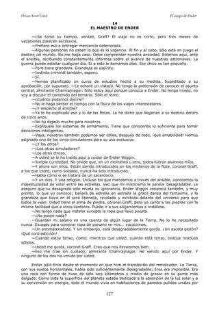Orson Scott Card El juego de Ender
127
14
EL MAESTRO DE ENDER
—¿Se tomó su tiempo, verdad, Graff? El viaje no es corto, pero tres meses de
vacaciones parecen excesivos.
—Prefiero eso a entregar mercancía deteriorada.
—Algunas personas no saben lo que es la urgencia. Al fin y al cabo, sólo está en juego el
destino ¿el mundo. No me haga caso. Debe comprender nuestra ansiedad. Estamos aquí, ante
el ansible, recibiendo constantemente informes sobre el avance de nuestras astronaves. La
guerra puede estallar cualquier día. Si a esto le llamamos días. Ese chico es tan pequeño.
—Pero tiene grandeza. Grandeza es espíritu.
—Instinto criminal también, espero.
—Sí.
—Hemos planificado un curso de estudios hecho a su medida. Supeditado a su
aprobación, por supuesto. —Le echaré un vistazo. No tengo la pretensión de conocer el asunto
central, almirante Chamrajnagar. Sólo estoy aquí porque conozco a Ender. No tenga miedo, no
voy a discutir el contenido del temario. Sólo el ritmo.
—¿Cuánto podemos decirle?
—No le haga perder el tiempo con la física de los viajes interestelares.
—¿Y respecto al ansible?
—Ya le he explicado eso y lo de las flotas. Le he dicho que llegarían a su destino dentro
de cinco anos.
—No ha dejado mucho para nosotros.
—Explíquele los sistemas de armamento. Tiene que conocerlos lo suficiente para tomar
decisiones inteligentes.
—Vaya, nosotros también podemos ser útiles, después de todo, ¡qué amabilidad! Hemos
asignado uno de los cinco simuladores para su uso exclusivo.
—¿Y los otros?
—¿Los otros simuladores?
—Los otros chicos.
—A usted se le ha traído aquí a cuidar de Ender Wiggin.
—Simple curiosidad. No olvide que, en un momento u otro, todos fueron alumnos míos.
—Y ahora son míos. Están siendo introducidos en los misterios de la flota, coronel Graff,
a los que usted, como soldado, nunca ha sido introducido.
—Habla cómo si se tratara de un sacerdocio.
—Y un dios. Y una religión. Incluso los que mandamos a través del ansible, conocemos la
majestuosidad de volar entre las estrellas. Veo que mi misticismo le parece desagradable. Le
aseguro que su desagrado sólo revela su ignorancia, Ender Wiggin conocerá también, y muy
pronto, lo que yo conozco; bailará de estrella en estrella la grácil danza del fantasma, y la
grandeza que baya en él será liberada, revelada y exhibida delante del universo para que
todos la vean. Usted tiene el alma de piedra, coronel Graff, pero yo canto a las piedras con la
misma facilidad que a otros cantores. Puede ir a sus alojamientos e instálese.
—No tengo nada que instalar excepto la ropa que llevo puesta.
—¿No posee nada?
—Guardan mi salario en una cuenta de algún lugar de la Tierra. No lo he necesitado
nunca. Excepto para comprar ropa de paisano en mis... vacaciones,
—Un antimaterialista. Y sin embargo, está desagradablemente gordo. ¿Un asceta glotón?
¡Qué contradicción!
—Cuando estoy tenso, como; mientras que usted, cuando está tenso, evacua residuos
sólidos.
—Usted me gusta, coronel Graff. Creo que nos llevaremos bien.
—Eso me trae sin cuidado, almirante Chamrajnagar. He venido aquí por Ender. Y
ninguno de los dos ha venido por usted.
Ender odió Eros desde el momento en que hizo el transbordo del remolcador. La Tierra,
con sus suelos horizontales, había sido suficientemente desagradable; Eros era imposible. Era
una roca con forma de huso de sólo seis kilómetros y medio de grosor en su punto más
delgado. Como toda la superficie del planeta estaba dedicada a la absorción de la luz solar y a
su conversión en energía, todo el mundo vivía en habitaciones de paredes pulidas unidas por
 