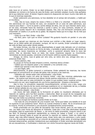 Orson Scott Card El juego de Ender
138
sola nave en el centro. Ender no se dejó embaucar; no sería la nave reina. Los insectores
doblaban en número a la fuerza de caza de Ender, pero también estaban mucho más apiñados
de lo que deberían estar. El doctor Ingenio estaría en disposición de hacer mucho más daño de
lo que el enemigo esperaba.
Ender seleccionó una astronave, la hizo destellar en el campo del simulador, y habló por
el micrófono:
—Alai, ésa es tuya; asigna los cazas a Petra y a Vlad a tu voluntad. —Asignó las otras
dos astronaves con sus fuerzas de caza, con excepción de un caza de cada astronave, que
reservó para Bean—. Corre la pared y ponte debajo de ellos, ano ser que intenten darte caza;
en tal caso, retrocede hacia las reservas y ponte a salvo; en caso contrario, sitúate en un
lugar donde pueda requerir de ti resultados rápidos. Alai, haz una formación compacta para
emprender un asalto a un punto de su globo. No dispares hasta que te lo diga. No es más que
una maniobra.
—Esta va a ser fácil, Ender —dijo Alai.
—Es fácil, pero <por qué no tener cuidado? Me gustaría hacerlo sin perder ni una sola
nave.
Ender agrupó sus reservas en dos fuerzas que cubrían a Alai desde un lugar seguro;
Bean ya se había salido del simulador, aunque, de vez en cuando, Ender conectaba el punto
de vista de Bean para saber dónde estaba.
De todas formas, era Alai el que desempeñaba el papel más delicado con el enemigo.
Había organizado una formación en forma de bala, y tanteaba el globo enemigo. Allá donde se
acercaba, las naves insectoras se retiraban, como si quisieran atraerle hacia la nave del
centro. Alai se desviaba hacia un lado; las naves insectoras seguían su movimiento,
retirándose de donde pasaba, volviendo a la formación esférica cuando había pasado.
Amaga, se retira, roza el globo por otro sitio, se retira otra vez, amaga otra vez; y
entonces Ender dijo:
—Entra adentro, Alai.
Su grupo en forma de bala empezó a entrar, mientras decía a Ender:
—Sabes que me dejarán pasar y me rodearán y me comerán vivo.
—Basta que ignores a esa nave del centro.
—Lo que digas, jefe.
Efectivamente, el globo comenzó a contraerse. Ender adelantó las reservas; las naves
enemigas se concentraron en el lado del globo más cercano a las reservas.
—Atácalos ahí, donde están más concentrados —dijo Ender.
—Esto desafía cuatro mil años de historia militar —dijo Alai mientras adelantaba sus
cazas—. Se supone que tenemos que atacar donde seamos superiores en número.
—Está claro que en esta simulación no saben lo que pueden hacer nuestras armas. Sólo
funcionará una vez, pero hagámoslo de una forma espectacular. ¡Dispara a discreción!
Alai lo hizo. La simulación respondió maravillosamente: primero una o dos, luego una
docena, luego la mayoría de las naves enemigas explotaron en un resplandor de luz, a medida
que el campo saltaba de una nave a otra nave de la apretada formación.
—Mantente alejado —dijo Ender.
Las naves del lado alejado de la formación en globo no resultaron afectadas por la
reacción en cadena, pero fue fácil cazarlas y destruirlas. Bean se ocupó de los rezagados que
intentaban escapar hacia su confín del espacio. La batalla había concluí-do. Había sido más
fácil que casi todas sus prácticas recientes.
Mazer se encogió de hombros cuando Ender se lo dijo.
—Se trata de una simulación de una invasión real. Tenía que haber una batalla en la que
no supieran lo que podíamos hacer. Ahora es cuando empieza tu labor. No te envanezcas por
la victoria. Pronto te enfrentaré a una situación verdaderamente comprometida.
Ender practicaba con sus jefes de escuadrón diez horas diarias, pero no con todos a la
vez. Les daba unas horas de descanso al mediodía. Cada dos o tres días efectuaban batallas
simuladas, bajo la supervisión de Mazer, y, tal como le había prometido, ninguna volvió a ser
tan fácil. El enemigo abandonó rápidamente su intento de rodear a Ender, y no volvió a
agrupar sus fuerzas hasta el punto de permitir la reacción en cadena. Cada vez había algo
nuevo, algo más difícil todavía. Algunas veces, Ender tenía sólo una astronave y ocho cazas;
una vez, el enemigo se escondió en un cinturón de asteroides; otras veces, el enemigo dejaba
trampas estacionarias, grandes instalaciones que explotaban si Ender acercaba demasiado uno
de sus escuadrones, e inutilizaban o destruían con cierta frecuencia algunas naves de Ender.
 