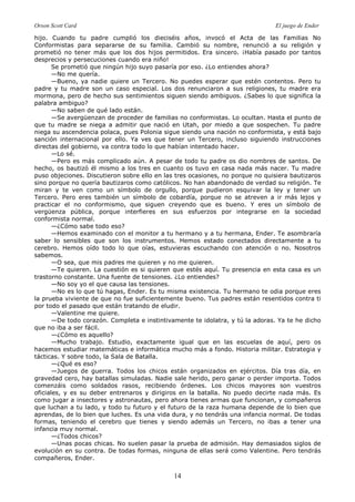 Orson Scott Card El juego de Ender
14
hijo. Cuando tu padre cumplió los dieciséis años, invocó el Acta de las Familias No
Conformistas para separarse de su familia. Cambió su nombre, renunció a su religión y
prometió no tener más que los dos hijos permitidos. Era sincero. ¡Había pasado por tantos
desprecios y persecuciones cuando era niño!
Se prometió que ningún hijo suyo pasaría por eso. ¿Lo entiendes ahora?
—No me quería.
—Bueno, ya nadie quiere un Tercero. No puedes esperar que estén contentos. Pero tu
padre y tu madre son un caso especial. Los dos renunciaron a sus religiones, tu madre era
mormona, pero de hecho sus sentimientos siguen siendo ambiguos. ¿Sabes lo que significa la
palabra ambiguo?
—No saben de qué lado están.
—Se avergüenzan de proceder de familias no conformistas. Lo ocultan. Hasta el punto de
que tu madre se niega a admitir que nació en Utah, por miedo a que sospechen. Tu padre
niega su ascendencia polaca, pues Polonia sigue siendo una nación no conformista, y está bajo
sanción internacional por ello. Ya ves que tener un Tercero, incluso siguiendo instrucciones
directas del gobierno, va contra todo lo que habían intentado hacer.
—Lo sé.
—Pero es más complicado aún. A pesar de todo tu padre os dio nombres de santos. De
hecho, os bautizó él mismo a los tres en cuanto os tuvo en casa nada más nacer. Tu madre
puso objeciones. Discutieron sobre ello en las tres ocasiones, no porque no quisiera bautizaros
sino porque no quería bautizaros como católicos. No han abandonado de verdad su religión. Te
miran y te ven como un símbolo de orgullo, porque pudieron esquivar la ley y tener un
Tercero. Pero eres también un símbolo de cobardía, porque no se atreven a ir más lejos y
practicar el no conformismo, que siguen creyendo que es bueno. Y eres un símbolo de
vergüenza pública, porque interfieres en sus esfuerzos por integrarse en la sociedad
conformista normal.
—¿Cómo sabe todo eso?
—Hemos examinado con el monitor a tu hermano y a tu hermana, Ender. Te asombraría
saber lo sensibles que son los instrumentos. Hemos estado conectados directamente a tu
cerebro. Hemos oído todo lo que oías, estuvieras escuchando con atención o no. Nosotros
sabemos.
—O sea, que mis padres me quieren y no me quieren.
—Te quieren. La cuestión es si quieren que estés aquí. Tu presencia en esta casa es un
trastorno constante. Una fuente de tensiones. ¿Lo entiendes?
—No soy yo el que causa las tensiones.
—No es lo que tú hagas, Ender. Es tu misma existencia. Tu hermano te odia porque eres
la prueba viviente de que no fue suficientemente bueno. Tus padres están resentidos contra ti
por todo el pasado que están tratando de eludir.
—Valentine me quiere.
—De todo corazón. Completa e instintivamente te idolatra, y tú la adoras. Ya te he dicho
que no iba a ser fácil.
—¿Cómo es aquello?
—Mucho trabajo. Estudio, exactamente igual que en las escuelas de aquí, pero os
hacemos estudiar matemáticas e informática mucho más a fondo. Historia militar. Estrategia y
tácticas. Y sobre todo, la Sala de Batalla.
—¿Qué es eso?
—Juegos de guerra. Todos los chicos están organizados en ejércitos. Día tras día, en
gravedad cero, hay batallas simuladas. Nadie sale herido, pero ganar o perder importa. Todos
comenzáis como soldados rasos, recibiendo órdenes. Los chicos mayores son vuestros
oficiales, y es su deber entrenaros y dirigiros en la batalla. No puedo decirte nada más. Es
como jugar a insectores y astronautas, pero ahora tienes armas que funcionan, y compañeros
que luchan a tu lado, y todo tu futuro y el futuro de la raza humana depende de lo bien que
aprendas, de lo bien que luches. Es una vida dura, y no tendrás una infancia normal. De todas
formas, teniendo el cerebro que tienes y siendo además un Tercero, no ibas a tener una
infancia muy normal.
—¿Todos chicos?
—Unas pocas chicas. No suelen pasar la prueba de admisión. Hay demasiados siglos de
evolución en su contra. De todas formas, ninguna de ellas será como Valentine. Pero tendrás
compañeros, Ender.
 