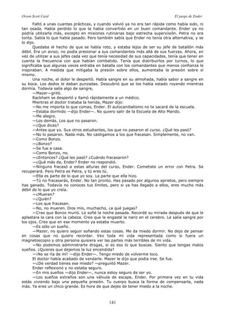 Orson Scott Card El juego de Ender
141
Faltó a unas cuantas prácticas, y cuando volvió ya no era tan rápida como había sido, ni
tan osada. Había perdido lo que la había convertido en un buen comandante. Ender ya no
podría utilizarla más, excepto en misiones rutinarias bajo estrecha supervisión. Petra no era
tonta. Sabía lo que había pasado. Pero también sabía que Ender no tenía otra alternativa, y se
lo dijo.
Quedaba el hecho de que se había roto, y estaba lejos de ser su jefe de batallón más
débil. Era un aviso; no podía presionar a sus comandantes más allá de sus fuerzas. Ahora, en
vez de utilizar a sus jefes cada vez que tenía necesidad de sus capacidades, tenía que tener en
cuenta la frecuencia con que habían combatido. Tenía que distribuirlos por turnos, lo que
significaba que algunas veces entraba en batalla con los comandantes que menos confianza le
inspiraban. A medida que mitigaba la presión sobre ellos, aumentaba la presión sobre sí
mismo.
Una noche, el dolor le despertó. Había sangre en su almohada, había sabor a sangre en
su boca. Los dedos le daban punzadas. Descubrió que se los había estado royendo mientras
dormía. Todavía salía algo de sangre,
—Mazer—gritó.
Rackham se despertó y llamó rápidamente a un médico.
Mientras el doctor trataba la herida, Mazer dijo:
—No me importa lo que comas, Ender. El autocanibalismo no te sacará de la escuela.
—Estaba dormido —dijo Ender—. No quiero salir de la Escuela de Alto Mando.
—Me alegro.
—Los demás. Los que no pasaron.
—¿Que dices?
—Antes que yo. Sus otros estudiantes, los que no pasaron el curso. ¿Qué les pasó?
—No lo pasaron. Nada más. No castigamos a los que fracasan. Simplemente, no van.
—Como Bonzo.
—¿Bonzo?
—Se fue a casa.
—Como Bonzo, no.
—¿Entonces? ¿Qué les pasó? ¿Cuándo fracasaron?
—¿Qué más da, Ender? Ender no respondió.
—Ninguno fracasó a estas alturas del curso, Ender. Cometiste un error con Petra. Se
recuperará. Pero Petra es Petra, y tú eres tú.
—Ella es parte de lo que yo soy. La parte que ella hizo.
—Tú no fracasarás, Ender. No tan pronto. Has pasado por algunos aprietos, pero siempre
has ganado. Todavía no conoces tus límites, pero si ya has llegado a ellos, eres mucho más
débil de lo que yo creía.
—¿Mueren?
—¿Quién?
—Los que fracasan.
—No, no mueren. Dios mío, muchacho, ¿a qué juegas?
—Creo que Bonzo murió. Lo soñé la noche pasada. Recordé su mirada después de que le
aplastara la cara con la cabeza. Creo que le engasté la nariz en el cerebro. Le salía sangre por
los ojos. Creo que en ese momento ya estaba muerto.
—Es sólo un sueño.
—Mazer, no quiero seguir soñando estas cosas. Me da miedo dormir. No dejo de pensar
en cosas que no quiero recordar. Veo toda mi vida representada como si fuera un
magnetoscopio y otra persona quisiera ver las partes más terribles de mi vida.
—No podemos administrarte drogas, si es eso lo que buscas. Siento que tengas malos
sueños. ¿Quieres que dejemos la luz encendida?
—¡No se ría de mí! —dijo Ender—. Tengo miedo de volverme loco.
El doctor había acabado de vendarle. Mazer le dijo que podía irse. Se fue.
—¿De verdad tienes ese miedo? —preguntó Mazer.
Ender reflexionó y no estaba seguro.
—En mis sueños —dijo Ender—, nunca estoy seguro de ser yo.
—Los sueños extraños son una válvula de escape, Ender. Por primera vez en tu vida
estás viviendo bajo una pequeña presión. Tu cuerpo busca la forma de compensarla, nada
más. Ya eres un chico grande. Es hora de que dejes de tener miedo a la noche.
 
