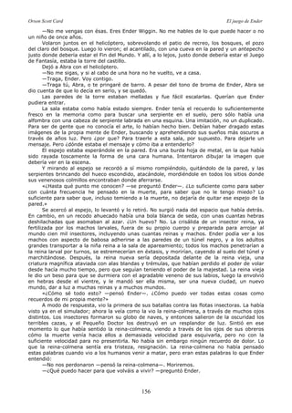 Orson Scott Card El juego de Ender
156
—No me vengas con ésas. Eres Ender Wiggin. No me hables de lo que puede hacer o no
un niño de once años.
Volaron juntos en el helicóptero, sobrevolando el patio de recreo, los bosques, el pozo
del claro del bosque. Luego lo vieron; el acantilado, con una cueva en la pared y un antepecho
justo donde debería estar el Fin del Mundo. Y allí, a lo lejos, justo donde debería estar el Juego
de Fantasía, estaba la torre del castillo.
Dejó a Abra con el helicóptero.
—No me sigas, y si al cabo de una hora no he vuelto, ve a casa.
—Traga, Ender. Voy contigo.
—Traga tú, Abra, o te pringaré de barro. A pesar del tono de broma de Ender, Abra se
dio cuenta de que lo decía en serio, y se quedó.
Las paredes de la torre estaban melladas y fue fácil escalarlas. Querían que Ender
pudiera entrar.
La sala estaba como había estado siempre. Ender tenía el recuerdo lo suficientemente
fresco en la memoria como para buscar una serpiente en el suelo, pero sólo había una
alfombra con una cabeza de serpiente labrada en una esquina. Una imitación, no un duplicado.
Para ser de gente que no conocía el arte, lo habían hecho bien. Debían haber dragado estas
imágenes de la propia mente de Ender, buscando y aprehendiendo sus sueños más oscuros a
través de años luz. Pero ¿por que? Para traerle a esta sala, por supuesto. Para dejarle un
mensaje. Pero ¿dónde estaba el mensaje y cómo iba a entenderlo?
El espejo estaba esperándole en la pared. Era una burda hoja de metal, en la que había
sido rayada toscamente la forma de una cara humana. Intentaron dibujar la imagen que
debería ver en la escena.
Y mirando al espejo se recordó a sí mismo rompiéndolo, quitándolo de la pared, y las
serpientes brincando del hueco escondido, atacándole, mordiéndole en todos los sitios donde
sus venenosos colmillos encontraban donde aferrarse.
«¿Hasta qué punto me conocen? —se preguntó Ender—. ¿Lo suficiente como para saber
con cuánta frecuencia he pensado en la muerte, para saber que no le tengo miedo? Lo
suficiente para saber que, incluso temiendo a la muerte, no dejaría de quitar ese espejo de la
pared.»
Se acercó al espejo, lo levantó y lo retiró. No surgió nada del espacio que había detrás.
En cambio, en un recodo ahuecado había una bola blanca de seda, con unas cuantas hebras
deshilachadas que asomaban al azar. ¿Un huevo? No. La crisálida de un insector reina, ya
fertilizada por los machos larvales, fuera de su propio cuerpo y preparada para arrojar al
mundo cien mil insectores, incluyendo unas cuantas reinas y machos. Ender podía ver a los
machos con aspecto de babosa adherirse a las paredes de un túnel negro, y a los adultos
grandes transportar a la niña reina a la sala de apareamiento; todos los machos penetrarían a
la reina larval por turnos, se estremecerían en éxtasis, y morirían, cayendo al suelo del túnel y
marchitándose. Después, la reina nueva sería depositada delante de la reina vieja, una
criatura magnífica ataviada con alas blandas y trémulas, que habían perdido el poder de volar
desde hacía mucho tiempo, pero que seguían teniendo el poder de la majestad. La reina vieja
le dio un beso para que se durmiera con el agradable veneno de sus labios, luego la envolvió
en hebras desde el vientre, y le mandó ser ella misma, ser una nueva ciudad, un nuevo
mundo, dar a luz a muchas reinas y a muchos mundos.
«¿Cómo sé todo esto? —pensó Ender—. ¿Cómo puedo ver todas estas cosas como
recuerdos de mi propia mente?»
A modo de respuesta, vio la primera de sus batallas contra las flotas insectoras. La había
visto ya en el simulador; ahora la veía como la vio la reina-colmena, a través de muchos ojos
distintos. Los insectores formaron su globo de naves, y entonces salieron de la oscuridad los
terribles cazas, y el Pequeño Doctor los destruyó en un resplandor de luz. Sintió en ese
momento lo que había sentido la reina-colmena, viendo a través de los ojos de sus obreros
cómo la muerte venía hacia ellos a demasiada velocidad para esquivarla, pero no con la
suficiente velocidad para no presentirla. No había sin embargo ningún recuerdo de dolor. Lo
que la reina-colmena sentía era tristeza, resignación. La reina-colmena no había pensado
estas palabras cuando vio a los humanos venir a matar, pero eran estas palabras lo que Ender
entendió:
—No nos perdonaron —pensó la reina-colmena—. Moriremos.
—¿Qué puedo hacer para que volváis a vivir? —preguntó Ender.
 