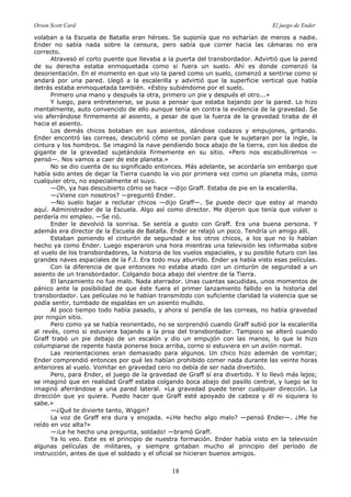 Orson Scott Card El juego de Ender
18
volaban a la Escuela de Batalla eran héroes. Se suponía que no echarían de menos a nadie.
Ender no sabía nada sobre la censura, pero sabía que correr hacia las cámaras no era
correcto.
Atravesó el corto puente que llevaba a la puerta del transbordador. Advirtió que la pared
de su derecha estaba enmoquetada como si fuera un suelo. Ahí es donde comenzó la
desorientación. En el momento en que vio la pared como un suelo, comenzó a sentirse como si
andará por una pared. Llegó a la escalerilla y advirtió que la superficie vertical que había
detrás estaba enmoquetada también. «Estoy subiéndome por el suelo.
Primero una mano y después la otra, primero un pie y después el otro...»
Y luego, para entretenerse, se puso a pensar que estaba bajando por la pared. Lo hizo
mentalmente, auto convencido de ello aunque tenía en contra la evidencia de la gravedad. Se
vio aferrándose firmemente al asiento, a pesar de que la fuerza de la gravedad tiraba de él
hacia el asiento.
Los demás chicos botaban en sus asientos, dándose codazos y empujones, gritando.
Ender encontró las correas, descubrió cómo se ponían para que le sujetaran por la ingle, la
cintura y los hombros. Se imaginó la nave pendiendo boca abajo de la tierra, con los dedos de
gigante de la gravedad sujetándola firmemente en su sitio. «Pero nos escabulliremos —
pensó—. Nos vamos a caer de este planeta.»
No se dio cuenta de su significado entonces. Más adelante, se acordaría sin embargo que
había sido antes de dejar la Tierra cuando la vio por primera vez como un planeta más, como
cualquier otro, no especialmente el suyo.
—Oh, ya has descubierto cómo se hace —dijo Graff. Estaba de pie en la escalerilla.
—¿Viene con nosotros? —preguntó Ender.
—No suelo bajar a reclutar chicos —dijo Graff—. Se puede decir que estoy al mando
aquí. Administrador de la Escuela. Algo así como director. Me dijeron que tenía que volver o
perdería mi empleo. —Se rió.
Ender le devolvió la sonrisa. Se sentía a gusto con Graff. Era una buena persona. Y
además era director de la Escuela de Batalla. Ender se relajó un poco. Tendría un amigo allí.
Estaban poniendo el cinturón de segundad a los otros chicos, a los que no lo habían
hecho ya como Ender. Luego esperaron una hora mientras una televisión les informaba sobre
el vuelo de los transbordadores, la historia de los vuelos espaciales, y su posible futuro con las
grandes naves espaciales de la F.I. Era todo muy aburrido. Ender ya había visto esas películas.
Con la diferencia de que entonces no estaba atado con un cinturón de seguridad a un
asiento de un transbordador. Colgando boca abajo del vientre de la Tierra.
El lanzamiento no fue malo. Nada aterrador. Unas cuantas sacudidas, unos momentos de
pánico ante la posibilidad de que éste fuera el primer lanzamiento fallido en la historia del
transbordador. Las películas no le habían transmitido con suficiente claridad la violencia que se
podía sentir, tumbado de espaldas en un asiento mullido.
Al poco tiempo todo había pasado, y ahora sí pendía de las correas, no había gravedad
por ningún sitio.
Pero como ya se había reorientado, no se sorprendió cuando Graff subió por la escalerilla
al revés, como si estuviera bajando a la proa del transbordador. Tampoco se alteró cuando
Graff trabó un pie debajo de un escalón y dio un empujón con las manos, lo que le hizo
columpiarse de repente hasta ponerse boca arriba, corno si estuviera en un avión normal.
Las reorientaciones eran demasiado para algunos. Un chico hizo ademán de vomitar;
Ender comprendió entonces por qué les habían prohibido comer nada durante las veinte horas
anteriores al vuelo. Vomitar en gravedad cero no debía de ser nada divertido.
Pero, para Ender, el juego de la gravedad de Graff sí era divertido. Y lo llevó más lejos;
se imaginó que en realidad Graff estaba colgando boca abajo del pasillo central, y luego se lo
imaginó aferrándose a una pared lateral. «La gravedad puede tener cualquier dirección. La
dirección que yo quiera. Puedo hacer que Graff esté apoyado de cabeza y él ni siquiera lo
sabe.»
—¿Qué te divierte tanto, Wiggin?
La voz de Graff era dura y enojada. «¿He hecho algo malo? —pensó Ender—. ¿Me he
reído en voz alta?»
—¡Le he hecho una pregunta, soldado! —bramó Graff.
Ya lo veo. Este es el principio de nuestra formación. Ender había visto en la televisión
algunas películas de militares, y siempre gritaban mucho al principio del período de
instrucción, antes de que el soldado y el oficial se hicieran buenos amigos.
 