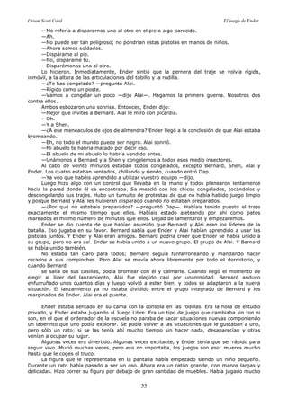 Orson Scott Card El juego de Ender
33
—Me refería a dispararnos uno al otro en el pie o algo parecido.
—Ah.
—No puede ser tan peligroso; no pondrían estas pistolas en manos de niños.
—Ahora somos soldados.
—Dispárame al pie.
—No, dispárame tú.
—Disparémonos uno al otro.
Lo hicieron. Inmediatamente, Ender sintió que la pernera del traje se volvía rígida,
inmóvil, a la altura de las articulaciones del tobillo y la rodilla.
—¿Te has congelado? —preguntó Alai.
—Rígido como un poste.
—Vamos a congelar un poco —dijo Alai—. Hagamos la primera guerra. Nosotros dos
contra ellos.
Ambos esbozaron una sonrisa. Entonces, Ender dijo:
—Mejor que invites a Bernard. Alai le miró con picardía.
—Oh.
—Y a Shen.
—¿A ese meneaculos de ojos de almendra? Ender llegó a la conclusión de que Alai estaba
bromeando.
—Eh, no todo el mundo puede ser negro. Alai sonrió.
—Mi abuelo te habría matado por decir eso.
—El abuelo de mi abuelo lo habría vendido antes.
—Unámonos a Bernard y a Shen y congelemos a todos esos medio insectores.
Al cabo de veinte minutos estaban todos congelados, excepto Bernard, Shen, Alai y
Ender. Los cuatro estaban sentados, chillando y riendo, cuando entró Dap.
—Ya veo que habéis aprendido a utilizar vuestro equipo —dijo.
Luego hizo algo con un control que llevaba en la mano y todos planearon lentamente
hacia la pared donde él se encontraba. Se mezcló con los chicos congelados, tocándolos y
descongelando sus trajes. Hubo un tumulto de protestas de que no había habido juego limpio
y porque Bernard y Alai les hubieran disparado cuando no estaban preparados.
—¿Por qué no estabais preparados? —preguntó Dap—. Habíais tenido puesto el traje
exactamente el mismo tiempo que ellos. Habíais estado aleteando por ahí como patos
mareados el mismo número de minutos que ellos. Dejad de lamentaros y empezaremos.
Ender se dio cuenta de que habían asumido que Bernard y Alai eran los líderes de la
batalla. Eso jugaba en su favor. Bernard sabía que Ender y Alai habían aprendido a usar las
pistolas juntos. Y Ender y Alai eran amigos. Bernard podría creer que Ender se había unido a
su grupo, pero no era así. Ender se había unido a un nuevo grupo. El grupo de Alai. Y Bernard
se había unido también.
No estaba tan claro para todos; Bernard seguía fanfarroneando y mandando hacer
recados a sus compinches. Pero Alai se movía ahora libremente por todo el dormitorio, y
cuando Bernard
se salía de sus casillas, podía bromear con él y calmarle. Cuando llegó el momento de
elegir al líder del lanzamiento, Alai fue elegido casi por unanimidad. Bernard anduvo
enfurruñado unos cuantos días y luego volvió a estar bien, y todos se adaptaron a la nueva
situación. El lanzamiento ya no estaba dividido entre el grupo integrado de Bernard y los
marginados de Ender. Alai era el puente.
Ender estaba sentado en su cama con la consola en las rodillas. Era la hora de estudio
privado, y Ender estaba jugando al Juego Libre. Era un tipo de juego que cambiaba sin ton ni
son, en el que el ordenador de la escuela no paraba de sacar situaciones nuevas componiendo
un laberinto que uno podía explorar. Se podía volver a las situaciones que le gustaban a uno,
pero sólo un rato; si se las tenía ahí mucho tiempo sin hacer nada, desaparecían y otras
venían a ocupar su lugar.
Algunas veces era divertido. Algunas veces excitante, y Ender tenía que ser rápido para
seguir vivo. Murió muchas veces, pero eso no importaba, los juegos son eso: mueres mucho
hasta que le coges el truco.
La figura que le representaba en la pantalla había empezado siendo un niño pequeño.
Durante un rato había pasado a ser un oso. Ahora era un ratón grande, con manos largas y
delicadas. Hizo correr su figura por debajo de gran cantidad de muebles. Había jugado mucho
 