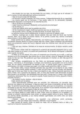 Orson Scott Card El juego de Ender
4
1
TERCERO
—He mirado con sus ojos, he escuchado con sus oídos, y te digo que es el indicado: o
por lo menos, lo más adecuado que vamos a encontrar.
—Eso es lo que se dijo del hermano,
—El hermano resultó imposible. Por otras razones. Independientemente de su capacidad.
—Lo mismo pasó con la hermana. Y hay dudas sobre él. Es demasiado maleable.
Demasiado dispuesto a sumergirse en la voluntad de otro.
—No si el otro es su enemigo.
—¿Qué hacemos entonces? ¿Rodearle continuamente de enemigos?
—Si es preciso, sí.
—Creía que habías dicho que te gustaba ese chico.
—Si los insectores le cogen, harán que parezca que soy su tío favorito.
—De acuerdo. Al fin y al cabo, se trata de salvar al mundo. Siga con él.
La señorita monitor sonrió afablemente, le pasó la mano por el cabello y dijo:
—Andrew, supongo que a estas alturas estarás más que harto de llevar ese horrible
monitor. Bien, voy a darte una buena noticia. Te lo vamos a quitar hoy. Vamos a extraerlo
ahora mismo, y no te dolerá nada.
Ender asintió con la cabeza. Naturalmente, era mentira que no dolería nada. Pero como
los adultos siempre decían lo mismo cuando algo iba a doler, podía considerar esa afirmación
como una predicción exacta del futuro. Algunas veces las mentiras eran más de fiar que las
verdades.
—Ven por aquí, Andrew. Siéntate en la mesa de reconocimiento. El doctor vendrá a verte
en seguida.
Sin monitor. Ender trató de imaginarse la ausencia del pequeño dispositivo de su nuca.
«Me daré vueltas en la cama y no estará ahí presionando. No le sentiré hormiguear y absorber
calor cuando me ducho.
»Y Peter ya no me odiará. Iré a casa y le mostraré que el monitor ya no está, y verá que
tampoco yo lo he conseguido. Que ahora soy un chico normal, como él. Después de todo, las
cosas no irán tan mal. Me perdonará que haya conservado mi monitor un año más que él el
suyo. Seremos...
»No, amigos, probablemente no. No, Peter era demasiado peligroso. Se ponía tan
furioso... Hermanos, sí. Ni enemigos, ni amigos, sino hermanos; que puedan vivir en la misma
casa. No me odiará, simplemente me dejará en paz. Y cuando quiera jugar a insectores y
astronautas, a lo mejor no tengo que jugar, a lo mejor puedo ponerme a leer un libro.»
Pero Ender sabía, incluso mientras pensaba eso, que Peter no le dejaría en paz. Había
algo en sus ojos cuando estaba exaltado, y cada vez que Ender veía esa mirada, ese destello,
sabía que lo único que Peter no iba a hacer era dejarle en paz. «Estoy haciendo ejercicios de
piano, Ender. Ven a pasarme las páginas. ¡Oh!, el chico del monitor está demasiado ocupado
para ayudar a su hermano. ¿Es demasiado listo para eso? ¿Tienes que ir a matar unos cuantos
insectores, astronauta? No, no, no quiero tu ayuda. Puedo hacerlo yo mismo, pequeño imbécil,
pequeño Tercero.»
—No tardaré mucho, Andrew —dijo el doctor.
Ender asintió con la cabeza.
—Está especialmente diseñado para ser extraído. Sin infecciones, sin secuelas. Pero
sentirás una especie de hormigueo, y algunos dicen que tienen la sensación de que les falta
algo. Te sentirás buscando algo, algo que echas en falta, pero que no encuentras, y ni siquiera
recuerdas lo que era. Por eso te lo digo ahora. Es el monitor lo que estarás buscando, pero ya
no estará ahí. Esa sensación pasará al cabo de unos días.
El doctor estaba retorciendo algo en la nuca de Ender. De repente, un dolor le atravesó
como una aguja desde el cuello hasta la ingle. Ender sintió un espasmo en la espalda y su
cuerpo se arqueó violentamente hacia atrás; su cabeza golpeó contra la cama. Podía sentir
sus piernas dando sacudidas, y sus manos estaban agarrotadas una contra otra con tanta
fuerza que le dolían.
—¡Dedee! —gritó el doctor—. ¡La necesito! —La enfermera entró corriendo,
estupefacta—. Hay que relajar esos músculos. ¡Démelo! ¡A qué espera!
Algo cambió de manos; Ender no podía ver nada. Dio un bandazo hacia un lado y se
cayó de la mesa de reconocimiento.
 