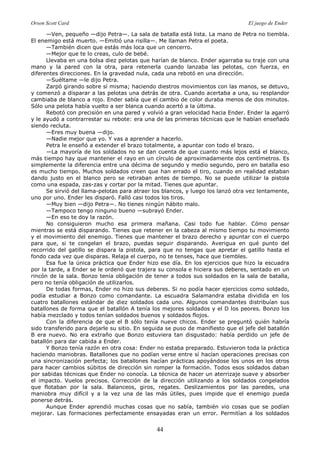 Orson Scott Card El juego de Ender
44
—Ven, pequeño —dijo Petra—. La sala de batalla está lista. La mano de Petra no tiembla.
El enemigo está muerto. —Emitió una risilla—. Me llaman Petra el poeta.
—También dicen que estás más loca que un cencerro.
—Mejor que te lo creas, culo de bebé.
Llevaba en una bolsa diez pelotas que harían de blanco. Ender agarraba su traje con una
mano y la pared con la otra, para retenerla cuando lanzaba las pelotas, con fuerza, en
diferentes direcciones. En la gravedad nula, cada una rebotó en una dirección.
—Suéltame —le dijo Petra.
Zarpó girando sobre sí misma; haciendo diestros movimientos con las manos, se detuvo,
y comenzó a disparar a las pelotas una detrás de otra. Cuando acertaba a una, su resplandor
cambiaba de blanco a rojo. Ender sabía que el cambio de color duraba menos de dos minutos.
Sólo una pelota había vuelto a ser blanca cuando acertó a la última.
Rebotó con precisión en una pared y volvió a gran velocidad hacia Ender. Ender la agarró
y le ayudó a contrarrestar su rebote: era una de las primeras técnicas que le habían enseñado
siendo recluta.
—Eres muy buena —dijo.
—Nadie mejor que yo. Y vas a aprender a hacerlo.
Petra le enseñó a extender el brazo totalmente, a apuntar con todo el brazo.
—La mayoría de los soldados no se dan cuenta de que cuanto más lejos está el blanco,
más tiempo hay que mantener el rayo en un círculo de aproximadamente dos centímetros. Es
simplemente la diferencia entre una décima de segundo y medio segundo, pero en batalla eso
es mucho tiempo. Muchos soldados creen que han errado el tiro, cuando en realidad estaban
dando justo en el blanco pero se retiraban antes de tiempo. No se puede utilizar la pistola
como una espada, zas-zas y cortar por la mitad. Tienes que apuntar.
Se sirvió del llama-pelotas para atraer los blancos, y luego los lanzó otra vez lentamente,
uno por uno. Ender les disparó. Falló casi todos los tiros.
—Muy bien —dijo Petra—. No tienes ningún hábito malo.
—Tampoco tengo ninguno bueno —subrayó Ender.
—En eso te doy la razón.
No consiguieron mucho esa primera mañana. Casi todo fue hablar. Cómo pensar
mientras se está disparando. Tienes que retener en la cabeza al mismo tiempo tu movimiento
y el movimiento del enemigo. Tienes que mantener el brazo derecho y apuntar con el cuerpo
para que, si te congelan el brazo, puedas seguir disparando. Averigua en qué punto del
recorrido del gatillo se dispara la pistola, para que no tengas que apretar el gatillo hasta el
fondo cada vez que disparas. Relaja el cuerpo, no te tenses, hace que tiembles.
Esa fue la única práctica que Ender hizo ese día. En los ejercicios que hizo la escuadra
por la tarde, a Ender se le ordenó que trajera su consola e hiciera sus deberes, sentado en un
rincón de la sala. Bonzo tenía obligación de tener a todos sus soldados en la sala de batalla,
pero no tenía obligación de utilizarlos.
De todas formas, Ender no hizo sus deberes. Si no podía hacer ejercicios como soldado,
podía estudiar a Bonzo como comandante. La escuadra Salamandra estaba dividida en los
cuatro batallones estándar de diez soldados cada uno. Algunos comandantes distribuían sus
batallones de forma que el batallón A tenía los mejores soldados y el D los peores. Bonzo los
había mezclado y todos tenían soldados buenos y soldados flojos.
Con la diferencia de que el B sólo tenía nueve chicos. Ender se preguntó quién habría
sido transferido para dejarle su sitio. En seguida se puso de manifiesto que el jefe del batallón
B era nuevo. No era extraño que Bonzo estuviera tan disgustado: había perdido un jefe de
batallón para dar cabida a Ender.
Y Bonzo tenía razón en otra cosa: Ender no estaba preparado. Estuvieron toda la práctica
haciendo maniobras. Batallones que no podían verse entre sí hacían operaciones precisas con
una sincronización perfecta; los batallones hacían prácticas apoyándose los unos en los otros
para hacer cambios súbitos de dirección sin romper la formación. Todos esos soldados daban
por sabidas técnicas que Ender no conocía. La técnica de hacer un aterrizaje suave y absorber
el impacto. Vuelos precisos. Corrección de la dirección utilizando a los soldados congelados
que flotaban por la sala. Balanceos, giros, regates. Deslizamientos por las paredes, una
maniobra muy difícil y a la vez una de las más útiles, pues impide que el enemigo pueda
ponerse detrás.
Aunque Ender aprendió muchas cosas que no sabía, también vio cosas que se podían
mejorar. Las formaciones perfectamente ensayadas eran un error. Permitían a los soldados
 