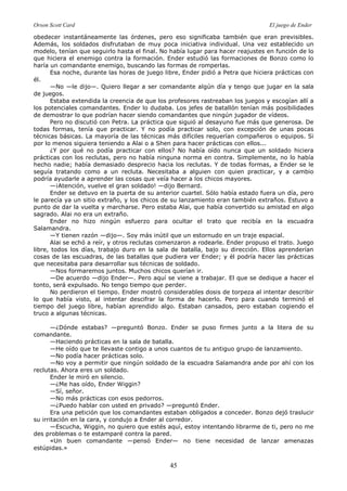 Orson Scott Card El juego de Ender
45
obedecer instantáneamente las órdenes, pero eso significaba también que eran previsibles.
Además, los soldados disfrutaban de muy poca iniciativa individual. Una vez establecido un
modelo, tenían que seguirlo hasta el final. No había lugar para hacer reajustes en función de lo
que hiciera el enemigo contra la formación. Ender estudió las formaciones de Bonzo como lo
haría un comandante enemigo, buscando las formas de romperlas.
Esa noche, durante las horas de juego libre, Ender pidió a Petra que hiciera prácticas con
él.
—No —le dijo—. Quiero llegar a ser comandante algún día y tengo que jugar en la sala
de juegos.
Estaba extendida la creencia de que los profesores rastreaban los juegos y escogían allí a
los potenciales comandantes. Ender lo dudaba. Los jefes de batallón tenían más posibilidades
de demostrar lo que podrían hacer siendo comandantes que ningún jugador de vídeos.
Pero no discutió con Petra. La práctica que siguió al desayuno fue más que generosa. De
todas formas, tenía que practicar. Y no podía practicar solo, con excepción de unas pocas
técnicas básicas. La mayoría de las técnicas más difíciles requerían compañeros o equipos. Si
por lo menos siguiera teniendo a Alai o a Shen para hacer prácticas con ellos...
¿Y por qué no podía practicar con ellos? No había oído nunca que un soldado hiciera
prácticas con los reclutas, pero no había ninguna norma en contra. Simplemente, no lo había
hecho nadie; había demasiado desprecio hacia los reclutas. Y de todas formas, a Ender se le
seguía tratando como a un recluta. Necesitaba a alguien con quien practicar, y a cambio
podría ayudarle a aprender las cosas que veía hacer a los chicos mayores.
—¡Atención, vuelve el gran soldado! —dijo Bernard.
Ender se detuvo en la puerta de su anterior cuartel. Sólo había estado fuera un día, pero
le parecía ya un sitio extraño, y los chicos de su lanzamiento eran también extraños. Estuvo a
punto de dar la vuelta y marcharse. Pero estaba Alai, que había convertido su amistad en algo
sagrado. Alai no era un extraño.
Ender no hizo ningún esfuerzo para ocultar el trato que recibía en la escuadra
Salamandra.
—Y tienen razón —dijo—. Soy más inútil que un estornudo en un traje espacial.
Alai se echó a reír, y otros reclutas comenzaron a rodearle. Ender propuso el trato. Juego
libre, todos los días, trabajo duro en la sala de batalla, bajo su dirección. Ellos aprenderían
cosas de las escuadras, de las batallas que pudiera ver Ender; y él podría hacer las prácticas
que necesitaba para desarrollar sus técnicas de soldado.
—Nos formaremos juntos. Muchos chicos querían ir.
—De acuerdo —dijo Ender—. Pero aquí se viene a trabajar. El que se dedique a hacer el
tonto, será expulsado. No tengo tiempo que perder.
No perdieron el tiempo. Ender mostró considerables dosis de torpeza al intentar describir
lo que había visto, al intentar descifrar la forma de hacerlo. Pero para cuando terminó el
tiempo del juego libre, habían aprendido algo. Estaban cansados, pero estaban cogiendo el
truco a algunas técnicas.
—¿Dónde estabas? —preguntó Bonzo. Ender se puso firmes junto a la litera de su
comandante.
—Haciendo prácticas en la sala de batalla.
—He oído que te llevaste contigo a unos cuantos de tu antiguo grupo de lanzamiento.
—No podía hacer prácticas solo.
—No voy a permitir que ningún soldado de la escuadra Salamandra ande por ahí con los
reclutas. Ahora eres un soldado.
Ender le miró en silencio.
—¿Me has oído, Ender Wiggin?
—Sí, señor.
—No más prácticas con esos pedorros.
—¿Puedo hablar con usted en privado? —preguntó Ender.
Era una petición que los comandantes estaban obligados a conceder. Bonzo dejó traslucir
su irritación en la cara, y condujo a Ender al corredor.
—Escucha, Wiggin, no quiero que estés aquí, estoy intentando librarme de ti, pero no me
des problemas o te estamparé contra la pared.
«Un buen comandante —pensó Ender— no tiene necesidad de lanzar amenazas
estúpidas.»
 