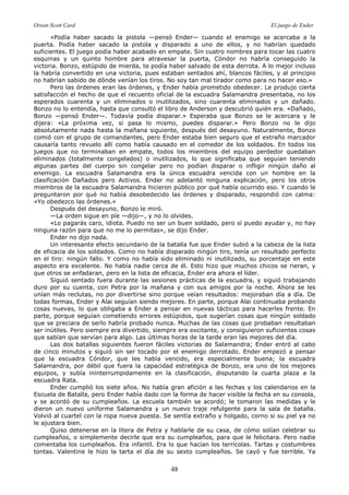 Orson Scott Card El juego de Ender
48
«Podía haber sacado la pistola —pensó Ender— cuando el enemigo se acercaba a la
puerta. Podía haber sacado la pistola y disparado a uno de ellos, y no habrían quedado
suficientes. El juego podía haber acabado en empate. Sin cuatro nombres para tocar las cuatro
esquinas y un quinto hombre para atravesar la puerta, Cóndor no habría conseguido la
victoria. Bonzo, estúpido de mierda, te podía haber salvado de esta derrota. A lo mejor incluso
la habría convertido en una victoria, pues estaban sentados ahí, blancos fáciles, y al principio
no habrían sabido de dónde venían los tiros. No soy tan mal tirador como para no hacer eso.»
Pero las órdenes eran las órdenes, y Ender había prometido obedecer. Le produjo cierta
satisfacción el hecho de que el recuento oficial de la escuadra Salamandra presentaba, no los
esperados cuarenta y un eliminados o inutilizados, sino cuarenta eliminados y un dañado.
Bonzo no lo entendía, hasta que consultó el libro de Anderson y descubrió quién era. «Dañado,
Bonzo —pensó Ender—. Todavía podía disparar.» Esperaba que Bonzo se le acercara y le
dijera: «La próxima vez, si pasa lo mismo, puedes disparar.» Pero Bonzo no le dijo
absolutamente nada hasta la mañana siguiente, después del desayuno. Naturalmente, Bonzo
comió con el grupo de comandantes, pero Ender estaba bien seguro que el extraño marcador
causaría tanto revuelo allí como había causado en el comedor de los soldados. En todos los
juegos que no terminaban en empate, todos los miembros del equipo perdedor quedaban
eliminados (totalmente congelados) o inutilizados, lo que significaba que seguían teniendo
algunas partes del cuerpo sin congelar pero no podían disparar o infligir ningún daño al
enemigo. La escuadra Salamandra era la única escuadra vencida con un hombre en la
clasificación Dañados pero Activos. Ender no adelantó ninguna explicación, pero los otros
miembros de la escuadra Salamandra hicieron público por qué había ocurrido eso. Y cuando le
preguntaron por qué no había desobedecido las órdenes y disparado, respondió con calma:
«Yo obedezco las órdenes.»
Después del desayuno, Bonzo le miró.
—La orden sigue en píe —dijo—, y no lo olvides.
«Lo pagarás caro, idiota. Puedo no ser un buen soldado, pero sí puedo ayudar y, no hay
ninguna razón para que no me lo permitas», se dijo Ender.
Ender no dijo nada.
Un interesante efecto secundario de la batalla fue que Ender subió a la cabeza de la lista
de eficacia de los soldados. Como no había disparado ningún tiro, tenía un resultado perfecto
en el tiro: ningún fallo. Y como no había sido eliminado ni inutilizado, su porcentaje en este
aspecto era excelente. No había nadie cerca de él. Esto hizo que muchos chicos se rieran, y
que otros se enfadaran, pero en la lista de eficacia, Ender era ahora el líder.
Siguió sentado fuera durante las sesiones prácticas de la escuadra, y siguió trabajando
duro por su cuenta, con Petra por la mañana y con sus amigos por la noche. Ahora se les
unían más reclutas, no por divertirse sino porque veían resultados: mejoraban día a día. De
todas formas, Ender y Alai seguían siendo mejores. En parte, porque Alai continuaba probando
cosas nuevas, lo que obligaba a Ender a pensar en nuevas tácticas para hacerles frente. En
parte, porque seguían cometiendo errores estúpidos, que sugerían cosas que ningún soldado
que se preciara de serlo habría probado nunca. Muchas de las cosas que probaban resultaban
ser inútiles. Pero siempre era divertido, siempre era excitante, y consiguieron suficientes cosas
que sabían que servían para algo. Las últimas horas de la tarde eran las mejores del día.
Las dos batallas siguientes fueron fáciles victorias de Salamandra; Ender entró al cabo
de cinco minutos y siguió sin ser tocado por el enemigo derrotado. Ender empezó a pensar
que la escuadra Cóndor, que les había vencido, era especialmente buena; la escuadra
Salamandra, por débil que fuera la capacidad estratégica de Bonzo, era uno de los mejores
equipos, y subía ininterrumpidamente en la clasificación, disputando la cuarta plaza a la
escuadra Rata.
Ender cumplió los siete años. No había gran afición a las fechas y los calendarios en la
Escuela de Batalla, pero Ender había dado con la forma de hacer visible la fecha en su consola,
y se acordó de su cumpleaños. La escuela también se acordó; le tomaron las medidas y le
dieron un nuevo uniforme Salamandra y un nuevo traje refulgente para la sala de batalla.
Volvió al cuartel con la ropa nueva puesta. Se sentía extraño y holgado, corno si su piel ya no
le ajustara bien.
Quiso detenerse en la litera de Petra y hablarle de su casa, de cómo solían celebrar su
cumpleaños, o simplemente decirle que era su cumpleaños, para que le felicitara. Pero nadie
comentaba los cumpleaños. Era infantil. Era lo que hacían los terrícolas. Tartas y costumbres
tontas. Valentine le hizo la tarta el día de su sexto cumpleaños. Se cayó y fue terrible. Ya
 