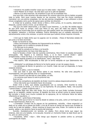 Orson Scott Card El juego de Ender
54
—Vosotros me podéis enseñar cosas que no sabe nadie —dijo Ender.
—Dink Meeker es el mejor. He oído decir que es tu jefe de batallón.
—Manos a la obra entonces. Os enseñaré lo que me ha enseñado hoy.
Hizo que Alai y dos docenas más ejecutaran los mismos ejercicios que le habían ocupado
toda la tarde. Pero puso nuevos toques en las acciones, hizo que los chicos intentaran
maniobrar con una pierna congelada, con las dos piernas congeladas, o que utilizaran a otros
chicos congelados como punto de apoyo para cambiar de dirección.
A mitad de la práctica, Ender divisó a Petra y Dink juntos, en la puerta, observando.
Después, cuando volvió a mirar, ya se habían ido.
«Así que me están observando, y se sabe lo que hacemos...», se dijo. No estaba seguro
de que Dink fuera su amigo; creía que Petra lo era, pero allí nada era seguro. Podía
molestarles que hiciera algo que se suponía que sólo podían hacer los comandantes y los jefes
de batallón: adiestrar y entrenar soldados. Podría ofenderles que un soldado estuviera tan
estrechamente unido a los reclutas. Le ponía nervioso que hubiera chicos mayores mirando.
—Creí que te había dicho que no jugaras con la consola. —Rose el Narizotas estaba de
pie junto a la litera de Ender.
Ender no levantó la vista.
—Estoy terminando los deberes de trigonometría de mañana.
Rose golpeó con la rodilla la consola de Ender.
—Te dije que no la usaras.
Ender dejó la consola en la litera y se levantó.
—La trigonometría me hace más falta que tú.
Rose le llevaba a Ender más de cuarenta centímetros. Pero Ender no estaba demasiado
preocupado. «No llegará a la violencia física, y si lo hace —pensó Ender— sabré
arreglármelas.» Rose era flojo, y no conocía ningún tipo de lucha cuerpo a cuerpo.
—Ahora bajarás puestos en la clasificación, nene —dijo Rose.
—Eso espero. Sólo encabezaba la lista por la forma estúpida en que Salamandra me
usaba.
—¿Estúpida? La estrategia de Bonzo le ha hecho ganar un par de juegos claves.
—La estrategia de Bonzo no ganaría a un muerto. Cada vez que yo disparaba, lo hacía
violando órdenes.
Rose no lo sabía, y eso le molestó.
—Así que todo lo que dijo Bonzo sobre ti era mentira. No sólo eres pequeño e
incompetente, sino que además eres un insubordinado.
—Pero convertí una derrota en unas tablas, yo solo.
—Ya veremos qué haces tú solo la próxima vez.
Rose se fue.
Uno de los compañeros de batallón de Ender movió la cabeza despreciativamente.
—Eres más tonto que mandarte hacer de encargo.
Ender miró a Dink, que estaba jugueteando con su consola. Dink levantó la vista,
advirtió la mirada de Ender, y le miró a su vez fijamente. Ni una palabra. Nada. «De acuerdo
—pensó Ender—, puedo cuidarme solo.»
La batalla llegó dos días más tarde. Era la primera vez que Ender luchaba formando
parte de un batallón; estaba nervioso. El batallón de Dink se alineó contra la pared derecha
del corredor y Ender tuvo mucho cuidado de no apoyarse, de no inclinarse hacia los lados.
«Mantente en equilibrio...»
—¡Wiggin! —gritó Rose el Narizotas.
Ender sintió que el terror le recorría desde la cabeza a los pies, como un hormigueo que
le hizo estremecerse. Rose lo vio.
—¿Tiemblas? ¿Tiritas? No te cagues en los pantalones, reclutilla. —Rose enganchó un
dedo en la culata de la pistola de Ender y tiró de él hacia el campo de fuerza que ocultaba la
visión de la sala de batalla—. Ahora veremos lo bueno que eres, Ender. En cuanto se abra la
puerta, saltas y vas derecho hacia la puerta del enemigo.
Suicidio. Autodestrucción sin sentido, sin objeto. Pero ahora tenía que seguir las
órdenes, esto era una batalla, no la escuela. Durante un momento Ender se dejó llevar por la
ira, pero se calmó pronto.
—Excelente, señor —dijo—. Sólo tengo que disparar la pistola contra su principal
contingente de tropas.
 