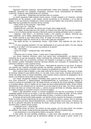 Orson Scott Card El juego de Ender
58
Siguieron haciendo prácticas. Aproximadamente media hora después, cuando estaban
probando colisiones con soldados congelados, entraron varios comandantes de diferentes
uniformes. Anotaron ostensiblemente sus nombres.
—Eh —gritó Alai—. Asegúrate que escribes bien mi nombre.
La noche siguiente había todavía menos chicos. Y Ender empezó a oír historias: reclutas
abofeteados en los lavabos, o que habían sufrido accidentes en el comedor y en la sala de
juegos, o con sus ficheros violados por chicos mayores que habían roto el primitivo sistema de
seguridad que guardaba las consolas de los reclutas.
—Esta noche no hay práctica —dijo Ender.
—¿Cómo que no? —dijo Alai.
—Dejémoslo por unos días. No quiero que ningún chico salga herido.
—Si lo dejas, aunque sólo sea una noche, se creerán que este tipo de cosas da resultado.
Como si no le hubieras parado los pies a Bernard cuando se estaba portando como un guarro.
—Además —dijo Shen—, no tenemos miedo y nos importa un rábano; tenemos que
seguir adelante, nos lo debes. Necesitamos las prácticas, y tú también.
Ender recordó lo que había dicho Dink. El juego era trivial comparado con el mundo...
¿Por qué entregar todas las noches de tu vida a ese juego tan estúpido?
—De todas formas, no avanzamos mucho —dijo Ender. Hizo ademán de irse. Alai le
detuvo.
—¿Te han asustado también? ¿Te han abofeteado en el cuarto de baño? ¿Te han metido
la cabeza en el váter? ¿Te han puesto una pistola en el pecho?
—No —dijo Ender.
—¿Eres mi amigo? —preguntó Alai, más calmado.
—Sí.
—Entonces soy tu amigo, Ender, y estoy aquí y hago prácticas contigo.
Los chicos mayores volvieron, pero muy pocos eran comandantes. La mayoría eran
miembros de un par de escuadras. Ender reconoció los uniformes Salamandra. También a un
par de Ratas. Esta vez no tomaron nombres. Se limitaron a burlarse y a gritar y ridiculizar a
los reclutas cuando intentaban dominar técnicas difíciles con músculos no fortalecidos. Eso
comenzó a afectar a unos cuantos chicos.
—Escuchadles —dijo Ender a los chicos—. Aprended de memoria lo que dicen. Si alguna
vez queréis que vuestros enemigos pierdan los estribos, gritadles cosas así. Les hace hacer
tonterías, les hace perder el control. Pero nosotros no perdemos el control.
Shen cogió la idea al dedillo, y tras cada mofa de los chicos mayores, hacía que un grupo
de reclutas recitara lo que habían dicho, en voz alta, cinco o seis veces. Cuando comenzaron a
cantar las pullas como si fueran estribillos, unos cuantos chicos mayores se despegaron de la
pared y se dirigieron hacia ellos en busca de pelea.
Los trajes refulgentes estaban diseñados para guerras de rayos inofensivos; ofrecían
muy poca protección y obstaculizaban considerablemente el movimiento si se llegaba al
cuerpo a cuerpo en gravedad nula. De todas formas, la mitad de los chicos estaban irradiados
y no podían pelear; pero la rigidez de sus trajes les hacía potencialmente útiles. Ender ordenó
rápidamente a sus reclutas que se reunieran en la otra esquina de la sala. Los chicos mayores
se rieron de ellos con incluso más saña, y, viendo al grupo de Ender en retirada, algunos que
se habían quedado en la pared vinieron a unirse al ataque.
Ender y Alai decidieron arrojar un recluta congelado a la cara de un enemigo. El recluta
congelado golpeó al otro en el casco, y los dos rebotaron como bolas de billar. El chico mayor
se llevó las manos al pecho, donde le había dado el casco, y emitió un grito de dolor.
El tiempo de las burlas había pasado. Los demás chicos mayores se lanzaron a la batalla.
Ender no tenía muchas esperanzas de que sus chicos salieran sanos y salvos. Pero el enemigo
venía a la buena de Dios, descoordinadamente; no habían actuado nunca juntos, mientras que
los de la pequeña escuadra de prácticas de Ender, aunque ahora eran sólo una docena, se
conocían bien y sabían actuar juntos.
—¡Adelante nova! —gritó Ender.
Los demás chicos se rieron. Se unieron en tres grupos, con los pies juntos, los cuerpos
en cuclillas y las manos unidas formando pequeñas estrellas contra la pared negra.
—Les eludiremos y nos dirigiremos todos a la puerta. ¡Ahora!
A esta señal, las tres estrellas estallaron, y cada chico salió lanzado en una dirección
diferente pero con un ángulo que le permitiera rebotar en una pared y poner rumbo a la
 